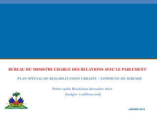 BUREAU DU MINISTRE CHARGE DES RELATIONS AVEC LE PARLEMENT
PLAN SPECIAL DE REHABILITATION URBAINE / COMMUNE DE JEREMIE
Petro caribe Résolution décembre 2013
(budget: 5 millions usd)

JANVIER 2014

 