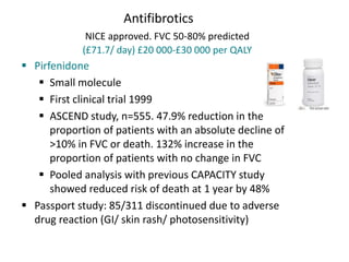 Antifibrotics
NICE approved. FVC 50-80% predicted
(£71.7/ day) £20 000-£30 000 per QALY
 Pirfenidone
 Small molecule
 First clinical trial 1999
 ASCEND study, n=555. 47.9% reduction in the
proportion of patients with an absolute decline of
>10% in FVC or death. 132% increase in the
proportion of patients with no change in FVC
 Pooled analysis with previous CAPACITY study
showed reduced risk of death at 1 year by 48%
 Passport study: 85/311 discontinued due to adverse
drug reaction (GI/ skin rash/ photosensitivity)
 
