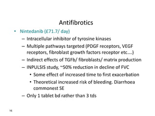 Antifibrotics
• Nintedanib (£71.7/ day)
– Intracellular inhibitor of tyrosine kinases
– Multiple pathways targeted (PDGF receptors, VEGF
receptors, fibroblast growth factors receptor etc….)
– Indirect effects of TGFb/ fibroblasts/ matrix production
– INPULSIS study, ~50% reduction in decline of FVC
• Some effect of increased time to first exacerbation
• Theoretical increased risk of bleeding. Diarrhoea
commonest SE
– Only 1 tablet bd rather than 3 tds
16
 