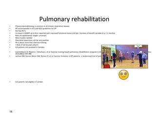 Pulmonary rehabilitation
• Physical deconditioning is common to all chronic respiratory disease
• PR recommended in ATS and NICE guidelines for IPF
• But few RCTs
• Increase in 6MWD up to 81m reported with improved functional status and QoL. Duration of benefit variable (6 or 11 months)
• Role of supplemental oxygen uncertain
• More studies needed
• Anecdotal experience can be very positive
• PR is about more than exercise training.
• ? Role of ILD focused cohorts
• ILD patients not accepted in Camden
• Vainshelboim B, Oliveira J, Yehoshua L, et al. Exercise training-based pulmonary rehabilitation program is clinically bene- ficial for idiopathic pulmonary fibrosis. Respiration.
2014;88(5):378–388.
• Jackson RM, Gomez-Marin OW, Ramos CF, et al. Exercise limitation in IPF patients: a randomized trial of pulmonary rehabilitation. Lung. 2014;192(3):367–376.
• ILD patients not eligible in Camden
18
 
