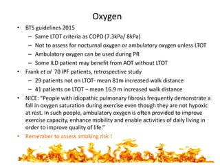 Oxygen
• BTS guidelines 2015
– Same LTOT criteria as COPD (7.3kPa/ 8kPa)
– Not to assess for nocturnal oxygen or ambulatory oxygen unless LTOT
– Ambulatory oxygen can be used during PR
– Some ILD patient may benefit from AOT without LTOT
• Frank et al 70 IPF patients, retrospective study
– 29 patients not on LTOT- mean 81m increased walk distance
– 41 patients on LTOT – mean 16.9 m increased walk distance
• NICE: “People with idiopathic pulmonary fibrosis frequently demonstrate a
fall in oxygen saturation during exercise even though they are not hypoxic
at rest. In such people, ambulatory oxygen is often provided to improve
exercise capacity, enhance mobility and enable activities of daily living in
order to improve quality of life.”
• Remember to assess smoking risk !
 