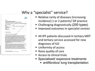 Why a “specialist” service?
 Relative rarity of diseases (increasing
incidence) 1 or 2 patients/ GP practice
 Challenging diagnostically (200 types)
 Improved outcomes in specialist centres
 All IPF patients discussed in tertiary MDT
and tertiary service accessed for new
diagnoses of ILD
 Uniformity of access
 Raise quality of care
 Access to clinical trials
 Specialised/ expensive treatments
 antifibrotics/ lung transplantation
 