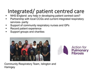  NHS England: any help in developing patient centred care?
 Partnership with local CCGs and current integrated respiratory
services- parity
 Support of community respiratory nurses and GPs
 Record patient experience
 Support groups and charities
Community Respiratory Team, Islington and
Haringey
Integrated/ patient centred care
 