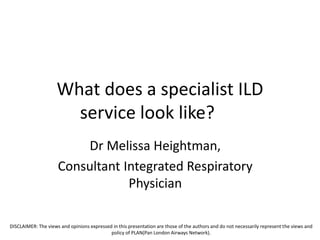 What does a specialist ILD
service look like?
Dr Melissa Heightman,
Consultant Integrated Respiratory
Physician
DISCLAIMER: The views and opinions expressed in this presentation are those of the authors and do not necessarily represent the views and
policy of PLAN(Pan London Airways Network).
 