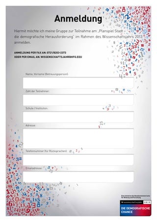 Hiermit möchte ich meine Gruppe zur Teilnahme am „Planspiel Stadt –
die demografische Herausforderung“ im Rahmen des Wissenschaftsjahrs 2013
anmelden.
Anmeldung per Fax an: 0721/8203-2373
oder per Email an: wissenschaftsjahr@hfg.edu
		 Name, Vorname (Betreuungsperson):
		 Zahl der Teilnehmer:
		 Schule / Institution:
		 Adresse:
		 Telefonnummer (für Rücksprachen):
		 Emailadresse:
Anmeldung
 