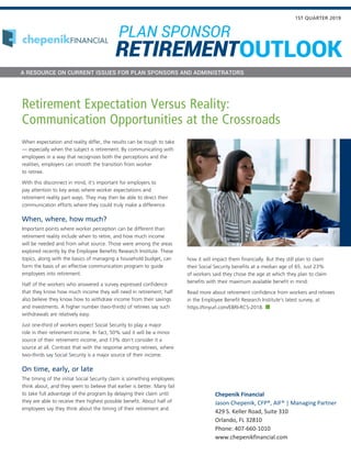 When expectation and reality differ, the results can be tough to take
— especially when the subject is retirement. By communicating with
employees in a way that recognizes both the perceptions and the
realities, employers can smooth the transition from worker
to retiree.
With this disconnect in mind, it’s important for employers to
pay attention to key areas where worker expectations and
retirement reality part ways. They may then be able to direct their
communication efforts where they could truly make a difference.
When, where, how much?
Important points where worker perception can be different than
retirement reality include when to retire, and how much income
will be needed and from what source. Those were among the areas
explored recently by the Employee Benefits Research Institute. These
topics, along with the basics of managing a household budget, can
form the basis of an effective communication program to guide
employees into retirement.
Half of the workers who answered a survey expressed confidence
that they know how much income they will need in retirement; half
also believe they know how to withdraw income from their savings
and investments. A higher number (two-thirds) of retirees say such
withdrawals are relatively easy.
Just one-third of workers expect Social Security to play a major
role in their retirement income. In fact, 50% said it will be a minor
source of their retirement income, and 13% don’t consider it a
source at all. Contrast that with the response among retirees, where
two-thirds say Social Security is a major source of their income.
On time, early, or late
The timing of the initial Social Security claim is something employees
think about, and they seem to believe that earlier is better. Many fail
to take full advantage of the program by delaying their claim until
they are able to receive their highest possible benefit. About half of
employees say they think about the timing of their retirement and
how it will impact them financially. But they still plan to claim
their Social Security benefits at a median age of 65. Just 23%
of workers said they chose the age at which they plan to claim
benefits with their maximum available benefit in mind.
Read more about retirement confidence from workers and retirees
in the Employee Benefit Research Institute’s latest survey, at
https://tinyurl.com/EBRI-RCS-2018.
Retirement Expectation Versus Reality:
Communication Opportunities at the Crossroads
1ST QUARTER 2019
A RESOURCE ON CURRENT ISSUES FOR PLAN SPONSORS AND ADMINISTRATORS
PLAN SPONSOR
OUTLOOKRETIREMENT
Chepenik Financial
Jason Chepenik, CFP®, AIF® | Managing Partner
429 S. Keller Road, Suite 310
Orlando, FL 32810
Phone: 407-660-1010
www.chepenikfinancial.com
 