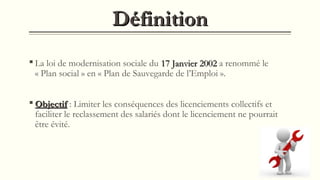 DéfinitionDéfinition
 La loi de modernisation sociale du 17 Janvier 200217 Janvier 2002 a renommé le
« Plan social » en « Plan de Sauvegarde de l’Emploi ».
 ObjectifObjectif : Limiter les conséquences des licenciements collectifs et
faciliter le reclassement des salariés dont le licenciement ne pourrait
être évité.
 