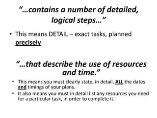 “…contains a number of detailed,
logical steps…”
• This means DETAIL – exact tasks, planned
precisely
“…that describe the use of resources
and time.”
• This means you must clearly state, in detail, ALL the dates
and timings of your plans.
• It also means you must in detail list any resources you need
for a particular task, in order to complete it.
 