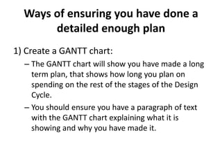 Ways of ensuring you have done a
detailed enough plan
1) Create a GANTT chart:
– The GANTT chart will show you have made a long
term plan, that shows how long you plan on
spending on the rest of the stages of the Design
Cycle.
– You should ensure you have a paragraph of text
with the GANTT chart explaining what it is
showing and why you have made it.
 
