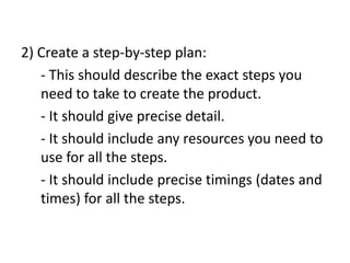 2) Create a step-by-step plan:
- This should describe the exact steps you
need to take to create the product.
- It should give precise detail.
- It should include any resources you need to
use for all the steps.
- It should include precise timings (dates and
times) for all the steps.
 