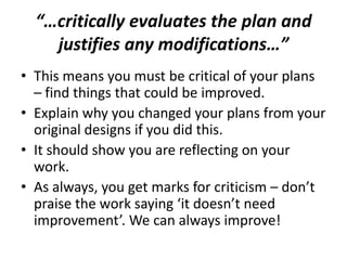 “…critically evaluates the plan and
justifies any modifications…”
• This means you must be critical of your plans
– find things that could be improved.
• Explain why you changed your plans from your
original designs if you did this.
• It should show you are reflecting on your
work.
• As always, you get marks for criticism – don’t
praise the work saying ‘it doesn’t need
improvement’. We can always improve!
 