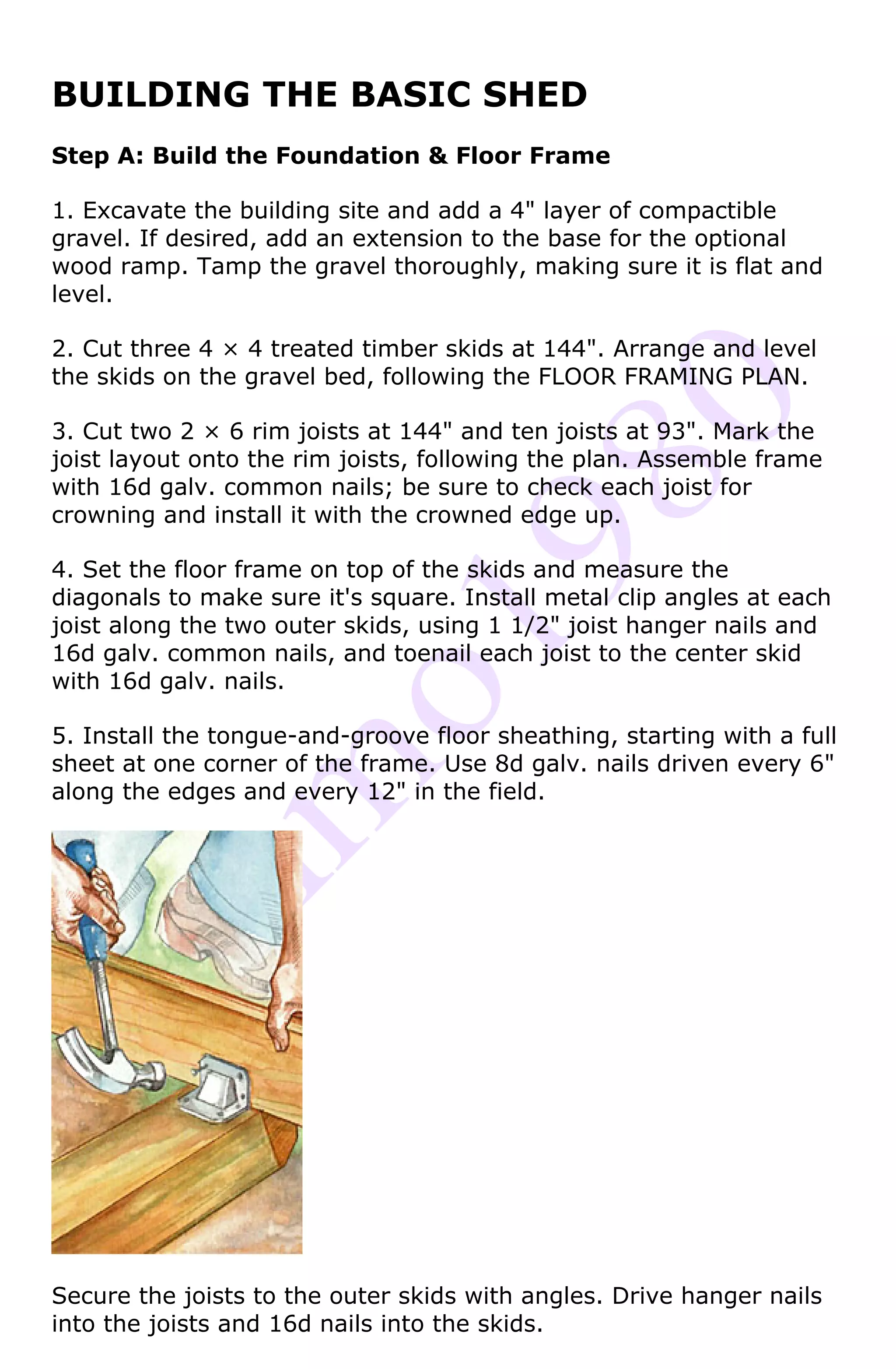 BUILDING THE BASIC SHED
Step A: Build the Foundation & Floor Frame

1. Excavate the building site and add a 4" layer of compactible
gravel. If desired, add an extension to the base for the optional
wood ramp. Tamp the gravel thoroughly, making sure it is flat and
level.

2. Cut three 4 × 4 treated timber skids at 144". Arrange and level
the skids on the gravel bed, following the FLOOR FRAMING PLAN.

3. Cut two 2 × 6 rim joists at 144" and ten joists at 93". Mark the
joist layout onto the rim joists, following the plan. Assemble frame
with 16d galv. common nails; be sure to check each joist for
crowning and install it with the crowned edge up.

4. Set the floor frame on top of the skids and measure the
diagonals to make sure it's square. Install metal clip angles at each
joist along the two outer skids, using 1 1/2" joist hanger nails and
16d galv. common nails, and toenail each joist to the center skid
with 16d galv. nails.

5. Install the tongue-and-groove floor sheathing, starting with a full
sheet at one corner of the frame. Use 8d galv. nails driven every 6"
along the edges and every 12" in the field.




Secure the joists to the outer skids with angles. Drive hanger nails
into the joists and 16d nails into the skids.
 