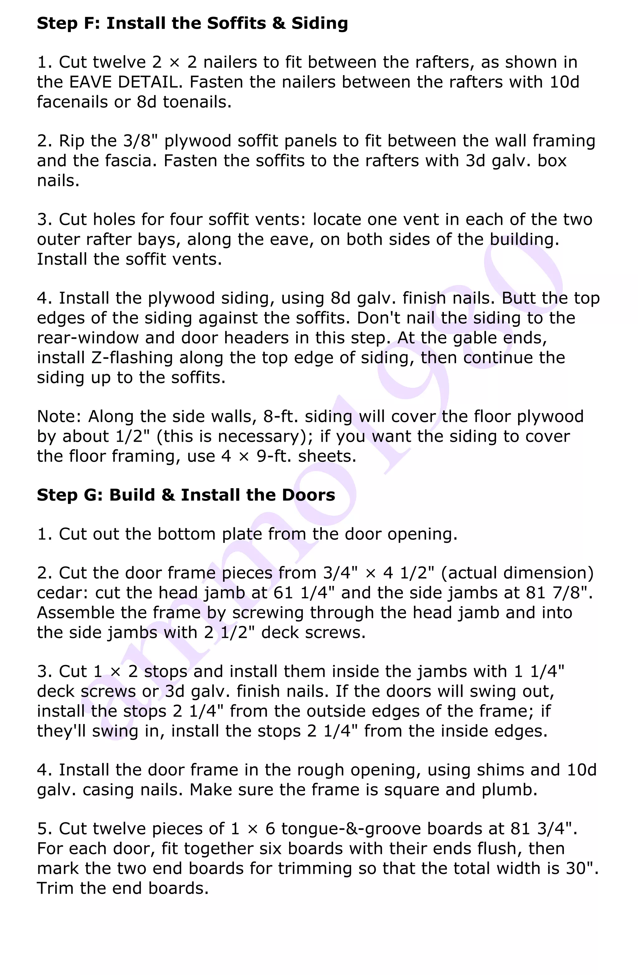 Step F: Install the Soffits & Siding

1. Cut twelve 2 × 2 nailers to fit between the rafters, as shown in
the EAVE DETAIL. Fasten the nailers between the rafters with 10d
facenails or 8d toenails.

2. Rip the 3/8" plywood soffit panels to fit between the wall framing
and the fascia. Fasten the soffits to the rafters with 3d galv. box
nails.

3. Cut holes for four soffit vents: locate one vent in each of the two
outer rafter bays, along the eave, on both sides of the building.
Install the soffit vents.

4. Install the plywood siding, using 8d galv. finish nails. Butt the top
edges of the siding against the soffits. Don't nail the siding to the
rear-window and door headers in this step. At the gable ends,
install Z-flashing along the top edge of siding, then continue the
siding up to the soffits.

Note: Along the side walls, 8-ft. siding will cover the floor plywood
by about 1/2" (this is necessary); if you want the siding to cover
the floor framing, use 4 × 9-ft. sheets.

Step G: Build & Install the Doors

1. Cut out the bottom plate from the door opening.

2. Cut the door frame pieces from 3/4" × 4 1/2" (actual dimension)
cedar: cut the head jamb at 61 1/4" and the side jambs at 81 7/8".
Assemble the frame by screwing through the head jamb and into
the side jambs with 2 1/2" deck screws.

3. Cut 1 × 2 stops and install them inside the jambs with 1 1/4"
deck screws or 3d galv. finish nails. If the doors will swing out,
install the stops 2 1/4" from the outside edges of the frame; if
they'll swing in, install the stops 2 1/4" from the inside edges.

4. Install the door frame in the rough opening, using shims and 10d
galv. casing nails. Make sure the frame is square and plumb.

5. Cut twelve pieces of 1 × 6 tongue-&-groove boards at 81 3/4".
For each door, fit together six boards with their ends flush, then
mark the two end boards for trimming so that the total width is 30".
Trim the end boards.
 