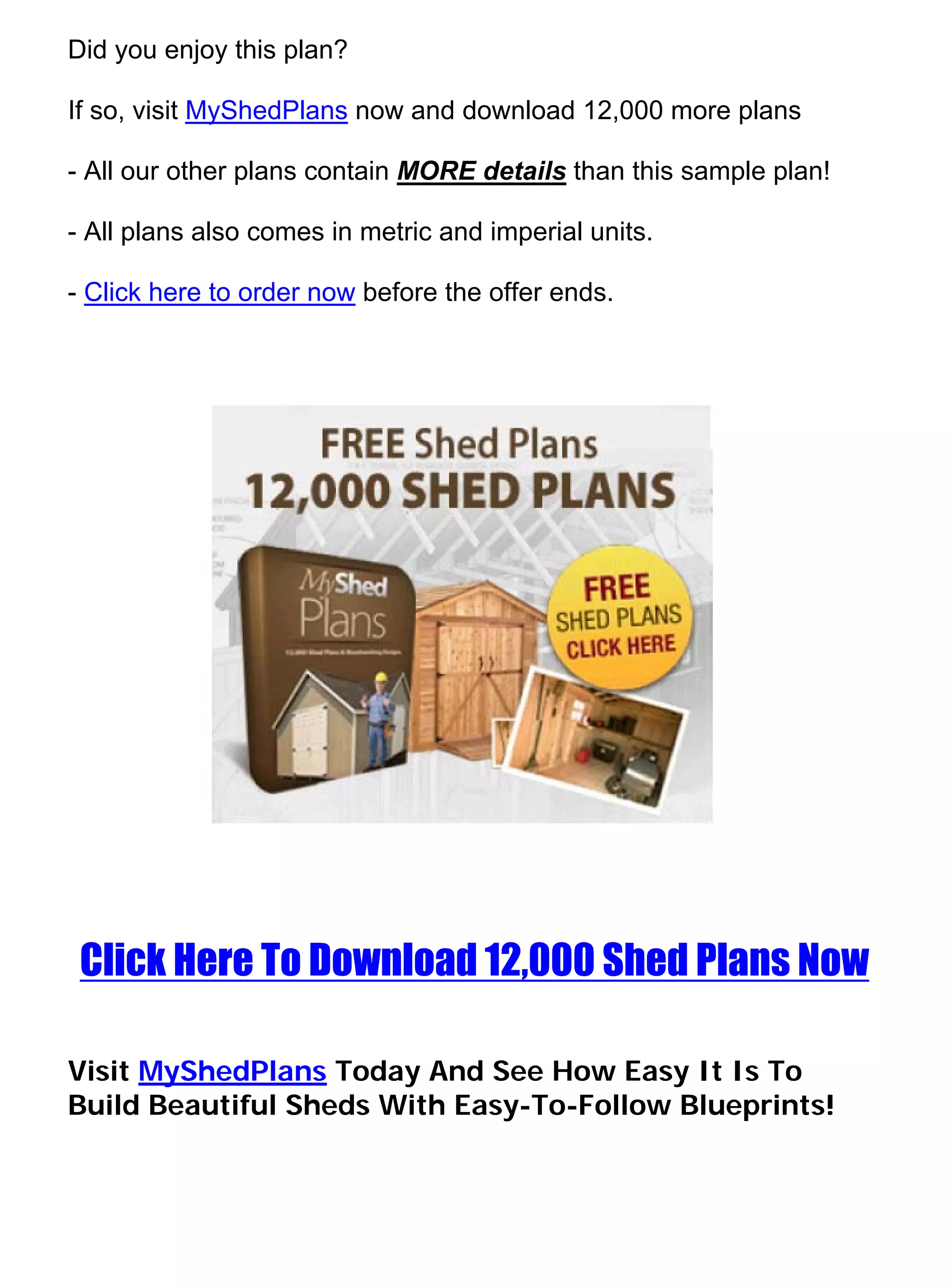 Did you enjoy this plan?

If so, visit MyShedPlans now and download 12,000 more plans

- All our other plans contain MORE details than this sample plan!

- All plans also comes in metric and imperial units.

- Click here to order now before the offer ends.




 Click Here To Download 12,000 Shed Plans Now

Visit MyShedPlans Today And See How Easy It Is To
Build Beautiful Sheds With Easy-To-Follow Blueprints!
 