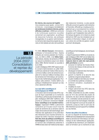 1. La période 2004-2007 : Consolidation et reprise du développement




                                  En interne, des sources de fragilité                   des ressources humaines. La plus grande
                                  Une croissance aussi rapide − environ 50 %             difficulté concerne la gestion administrative
                                  en trois ans − s’accompagne inévitablement             et financière, difficulté qui s’explique princi-
                                  de nombreuses évolutions internes, parfois             palement par un accroissement du nombre
                                  difficiles à maîtriser. L’INRIA est confronté          d’emplois d’ITA inférieur à celui des actes
                                  à de nombreuses questions nouvelles                    de gestion, par l’inadaptation des outils d’in-
                                  concernant son organisation, sa politique              formatique de gestion et le retard du projet
                                  de ressources humaines, ses pratiques                  démarré en 2001 pour les remplacer par un
                                  managériales et sa gestion administrative.             système d’information intégré, et enfin par
                                  Le domaine dans lequel les progrès les plus            une culture de contrôle de gestion insuffi-
                                  nets ont été réalisés est celui de la politique        samment développée.




                                  Fin 200, Michel Cosnard, informaticien,               scientifiques et technologiques, économiques
                   1.3            professeur à l’Université de Nice - Sophia
                                  Antipolis est nommé président de l’institut,
                                                                                         et sociétaux.
                                                                                         L’objectif essentiel de l’INRIA sur la durée du

          La période              puis, de 2004 à 200, c’est Gilles Kahn,
                                  informaticien, directeur de recherche à l’INRIA,
                                                                                         plan stratégique 2004-2007 est de réaliser des
                                                                                         percées scientifiques et technologiques
        2004-2007 :               qui assure la présidence jusqu’à son décès
                                  début 200. Michel Cosnard, lui succède à
                                                                                         majeures dans le cadre des sept grands
                                                                                         défis prioritaires suivants :
       Consolidation              la mi-200.                                            • concevoir et maîtriser les futures infras-

        et reprise du             Le plan stratégique 2004-2007 approuvé par
                                  le conseil d’administration en juillet 200,
                                                                                             tructures des réseaux et des services de
                                                                                             communication ;
      développement               confirme la volonté de l’institut d’être reconnu
                                  comme le meilleur centre de recherche euro-
                                                                                         • développer le traitement des informations
                                                                                             et données multimédia ;
                                  péen et l’un des tout meilleurs mondiaux dans          • garantir la fiabilité et la sécurité des
                                  les domaines de l’informatique, de l’automa-               systèmes à logiciel prépondérant ;
                                  tique et des mathématiques appliquées. Pour            • coupler modèles et données pour simuler
                                  réaliser cette ambition, l’institut définit une            et contrôler les systèmes complexes ;
                                  politique d’établissement reposant sur des             • combiner simulation, visualisation et
                                  choix clairement affirmés.                                 interaction ;
                                                                                         • modéliser le vivant ;
                                  Les sept défis scientifiques et                        • intégrer pleinement les STIC dans les
                                  technologiques de l’INRIA                                  technologies médicales.
                                  L’innovation dans le domaine des STIC s’ap-            Fin 200, l’ensemble de ces défis mobilise
                                  puie de façon essentielle sur la recherche             plus de 75 % des activités des projets de
                                  scientifique, parfois la plus fondamentale. Le         recherche, les deux derniers dépassant les
                                  plan stratégique 2004-2007 réaffirme cette             15 %. L’orientation vers les sciences du vivant
                                  priorité en combinant intimement l’excel-              et de la santé et les technologies médicales
                                  lence scientifique et le transfert techno-             a été très largement suivie par les projets de
                                  logique. Cependant l’INRIA a pleinement                recherche, puisqu’au total ce sont plus de
                                  conscience qu’il ne peut couvrir tous les              500 chercheurs qui sont aujourd’hui mobilisés
                                  sujets de recherche de ce domaine vaste et             sur ces thèmes.
                                  majeur de la science et de la technologie, dont
                                  l’étendue des applications et la profondeur            Former des pôles d’excellence
                                  des interactions avec d’autres domaines ne             Au sein du dispositif de recherche français,
                                  cessent de croître. Il est donc nécessaire de          l’INRIA est le seul établissement exclusivement
                                  faire des choix de politique scientifique et           dédié au domaine de l’informatique, de l’auto-
                                  technologique. Ces priorités ont été définies          matique et des mathématiques appliquées.
                                  en fonction des compétences présentes à                La qualité de ses chercheurs, son implication
                                  l’INRIA et de la vision de l’institut sur les enjeux   dans la formation par la recherche et ses




10   Plan stratégique 2008-2012
 