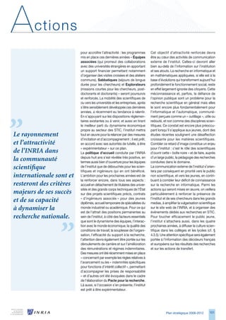 A      ctions
                         pour accroître l’attractivité : les programmes       Cet objectif d’attractivité renforcée devra
                         mis en place ces dernières années – Équipes          être au cœur des activités de communication
                         associées (qui promeut des collaborations            externe de l’institut. Celles-ci devront aller
                         avec des universités étrangères en apportant         bien au-delà de l’information sur l’institution
                         un support financier permettant notamment            et ses atouts. La recherche en informatique et
                         d’organiser des visites croisées et des ateliers     en mathématiques appliquées, si elle est à la
                         communs), Sabbatiques (séjours de longue             base d’évolutions qui transforment aujourd’hui
                         durée pour les chercheurs) et Explorateurs           profondément le fonctionnement social, reste
                         (missions courtes pour les chercheurs, post-         en effet largement ignorée des citoyens. Cette
                         doctorants et doctorants) – seront poursuivis        méconnaissance et, parfois, la défiance de
                         et renforcés. La mobilité des scientifiques de       l’opinion publique sont un problème pour la
                         ou vers les universités et les entreprises, après    recherche scientifique en général mais elles
                         s’être sensiblement développée ces dernières         le sont encore plus fondamentalement pour
                         années, a récemment eu tendance à ralentir.          l’informatique et l’automatique, communé-
                         En s’appuyant sur les dispositions réglemen-         ment perçues comme un « outillage », utile ou
                         taires existantes ou à venir, et aussi en tirant     redouté, et non comme des disciplines scien-
                         le meilleur parti du dynamisme économique            tifiques. Ce constat est encore plus préoccu-
                         propre au secteur des STIC, l’institut mettra        pant lorsqu’il s’applique aux jeunes, dont des
Le rayonnement           tout en œuvre pour la relancer par des mesures       études récentes soulignent une désaffection
                         d’incitation et d’accompagnement ; il est prêt,      croissante pour les matières scientifiques.
et l’attractivité        en accord avec ses autorités de tutelle, à être      Combler ce retard d’image constitue un enjeu
                         « expérimentateur » sur ce plan.                     pour l’institut : c’est le rôle des scientifiques
de l’INRIA dans          La politique d’accueil conduite par l’INRIA          d’ouvrir cette « boîte noire » et de faire, auprès
                         depuis huit ans s’est révélée très positive, en      d’un large public, la pédagogie des recherches
la communauté            termes aussi bien d’ouverture pour les équipes       conduites dans le domaine.
scientifique             de l’institut que de débouchés pour les scien-
                         tifiques et ingénieurs qui en ont bénéficié.
                                                                              La communication externe de l’institut s’orien-
                                                                              tera par conséquent en priorité vers le public
internationale sont et   L’ambition pour les prochaines années est de         non scientifique, et vers les jeunes, en contri-
                         la renforcer encore, dans tous ses aspects :         buant à combler leur déficit de connaissance
resteront des critères   accueil en détachement de titulaires des univer-     sur la recherche en informatique. Parmi les
                         sités et des grands corps techniques de l’État       actions qui seront mises en œuvre, on veillera
majeurs de ses succès    sur des projets scientifiques précis, contrats       particulièrement à renforcer la présence de
                         « d’ingénieurs associés » pour des jeunes            l’institut et de ses chercheurs dans les grands
et de sa capacité        diplômés, accueil temporaire de spécialistes du      medias, à amplifier la vulgarisation scientifique
à dynamiser la           monde industriel ou académique. Pour ce qui
                         est de l’attrait des positions permanentes au
                                                                              sur le site web de l’INRIA, et à organiser des
                                                                              événements dédiés aux recherches en STIC.
recherche nationale.     sein de l’institut, à côté des facteurs essentiels   Pour toucher efficacement le public jeune,
                         que sont le dynamisme des équipes, l’interac-        l’institut s’attachera aussi, dans les quatre
                         tion avec le monde économique, la qualité des        prochaines années, à diffuser la culture scien-
                         conditions de travail, la souplesse de l’organi-     tifique dans les collèges et les lycées (cf. §
                         sation, l’efficacité du support à la recherche,      4..5). Une attention spécifique sera également
                         l’attention devra également être portée sur les      portée à l’information des décideurs français
                         déroulements de carrière et sur l’amélioration       et européens sur les résultats des recherches
                         des rémunérations et régimes indemnitaires.          et sur les actions de transfert.
                         Des mesures ont été récemment mises en place
                         – concernant par exemple les règles relatives à
                         l’avancement ou les « indemnités spécifiques
                         pour fonctions d’intérêt collectif », permettant
                         d’accompagner les prises de responsabilité
                         – et d’autres ont été évoquées dans le cadre
                         de l’élaboration du Pacte pour la recherche.
                         Là aussi, si l’occasion s’en présente, l’institut
                         est prêt à être expérimentateur.




                                                                                         Plan stratégique 2008-2012        101
 