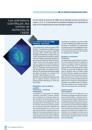 4.2 Renforcer l’attractivité de l’institut




       Les orientations            Les huit centres de recherche de l’INRIA, dont la description succincte est donnée au
                                   chapitre 1 (cf. § 1.3), s’inscrivent dans les orientations stratégiques de l’institut selon les
      scientifiques des            lignes de force données dans les encarts des pages suivantes.
             centres de  
          recherche de 
                 l’INRIA

                                   Le	centre	de	recherche	INRIA	                      éventuelle de virtualisation, permettront d’aller
                                   Bordeaux	-	Sud	Ouest                               vers des modélisations plus fidèles, interactives
                                                                                      et rapides. La modélisation du comportement
                                   Les compétences du centre de recherche INRIA       de machines autonomes interagissant avec leur
                                   Bordeaux - Sud Ouest seront mobilisées en appui    environnement sera aussi développée, en rela-
                                   des thèmes portés par le pôle de compétitivité     tion avec les partenaires locaux de recherche
                                   Aerospace Valley ; l’INRIA entend définir son      en cognitique et en robotique.
                                   développement à Bordeaux en liaison forte avec
                                   ce pôle. Des partenaires industriels et académi-   Simulation et visualisation
                                   ques seront également étroitement associés. On     INteRAgIR
                                   peut citer par exemple Total, Safran/Turbomeca,    Le traitement des questions liées à la visualisa-
                                   Thales, Rhodia, le CEA (en particulier dans le     tion multi-échelle d’informations exogènes ou
                                   cadre du programme de recherche autour du          créées par simulation repose sur des recher-
                                   Laser Mégajoule), France Telecom, EDF, Airbus,     ches en algorithmique et en représentation
                                   SNCF, etc. directement, mais aussi au travers du   graphique et sonore (qui dépendent du contexte
                                   pôle Aerospace Valley. Les capacités de déve-      de rendu qui pourra aller du téléphone mobile
                                   loppement du centre et les partenariats engagés    jusqu’au dispositif avancé de réalité virtuelle
                                   permettent d’envisager une croissance d’au         D). Ces méthodes couplées aux simulations
                                   moins 50 % dans les quatre ans à venir.            scientifiques par des environnements de pilo-
                                   Bénéficiant de compétences locales de premier      tage conduisent à des chaînes de traitement
                                   plan et d’apports extérieurs importants, les       interactives qui sont les premières briques des
                                   grandes priorités thématiques du centre sont       plates-formes numériques que développent les
                                   les suivantes :                                    industriels. Les problèmes liés à la représen-
                                                                                      tation des données et à leur transfert sont des
                                   Modélisation, calcul et systèmes                   enjeux très importants dans ces dispositifs.
                                   parallèles
                                   MOdéLISeR	–	SCIeNCeS	                              Systèmes formels
                                   NuMéRIqueS                                         PROgRAMMeR
                                   La simulation en vraie grandeur de systèmes        Que ce soit à des fins de déduction ou de
                                   complexes, physiques, chimiques, géologi-          sémantique en langage naturel pour la linguis-
                                   ques, biologiques ou médicaux repose sur           tique computationnelle, ou dans des environ-
                                   des concepts et techniques élaborés à partir       nements de programmation intégrant preuves
                                   de l’informatique et des mathématiques. Ces        et programmes, les systèmes formels sont au
                                   développements méthodologiques, conduits           centre des thématiques de plusieurs équipes.
                                   en interaction forte avec les secteurs applica-    Les recherches concernent l’étude de logiques
                                   tifs, en particulier industriels, impliquent une   linéaires, du premier ordre ou d’ordre supérieur,
                                   forte interdisciplinarité et une mise au point     et les mécanismes de déduction et de preuve
                                   optimisée permettant l’utilisation efficace de     associés. Les questions de modularité et d’or-
                                   plates-formes de calcul haute performance. La      chestration de composants de base pour la
                                   résolution constructive des questions algorith-    programmation de systèmes et la preuve dans
                                   miques posées, l’étude et la mise en œuvre des     des contextes nécessitant sûreté et sécurité
                                   systèmes séquentiels et parallèles en présence     seront développées.




102   Plan stratégique 2008-2012
 