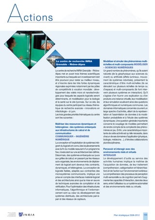 A   ctions



             Le	centre	de	recherche	INRIA	                           Modéliser et simuler des phénomènes multi-
             grenoble	-	Rhône-Alpes                                  échelles et multi-composants MOdéLISeR	
                                                                     –	SCIeNCeS	NuMéRIqueS
             Le centre de recherche INRIA Grenoble - Rhône-          Un grand nombre de phénomènes, qu’ils soient
             Alpes met en avant trois thèmes scientifiques           naturels (de la géophysique aux sciences du
             importants sur lesquels son investissement doit         vivant) ou artificiels (effets lumineux, mouve-
             être poursuivi pour rester au meilleur niveau,          ment de systèmes robotisés), présentent la
             et s’inscrire dans les très fortes dynamiques           caractéristique d’être multi-échelles (ils se
             régionales exprimées notamment par les pôles            déroulent sur plusieurs échelles de temps ou
             de compétitivité à vocation mondiale : déve-            d’espace) et multi-composants (ils font inter-
             loppement des volets micro et nanotechnolo-             venir plusieurs systèmes en interaction). Qu’il
             gies pour lesquels les aspects logiciels seront         s’agisse d’en fournir une explication ou d’en
             déterminants, et modélisation pour la biologie          produire une instance virtuelle, leur modélisation
             et la santé sur le site lyonnais. Sur ce site, les      et leur simulation soulèvent ainsi des questions
             équipes du centre participent au réseau théma-          algorithmiques et numériques communes. Les
             tique de recherche avancée « innovations en             domaines informatiques concernés couvrent un
             infectiologie » à Lyon.                                 large spectre d’activités, allant de la représen-
             Les trois grandes priorités thématiques du centre       tation et l’assimilation de données à la modé-
             sont les suivantes :                                    lisation probabiliste et à l’étude des systèmes
                                                                     dynamiques. Une question générale importante
             Maîtriser des ressources dynamiques et                  concerne le couplage de modèles permettant
             hétérogènes : des systèmes embarqués                    de rendre compte de la complexité des phéno-
             aux infrastructures de calcul et de                     mènes en jeu. Enfin, une caractéristique impor-
             communication                                           tante de cette activité est qu’elle nécessite, dans
             COMMuNIqueR	–	INgéNIéRIe	                               chacun de ses domaines d’application (physique,
             NuMéRIque                                               biologie, médecine…), d’étroites collaborations
             La conception et l’exploitation de systèmes inté-       pluridisciplinaires.
             grant du logiciel ont connu des bouleversements
             avec la fin du modèle rassurant d’un programme          Percevoir et interagir avec des
             fixe, s’exécutant sur une architecture bien définie.    environnements réels et virtuels
             Désormais, des systèmes embarqués sur puce              INteRAgIR
             aux grilles de calcul, en passant par les réseaux       Le développement d’outils au service des
             auto-organisés, les environnements de déploie-          activités humaines implique la maîtrise de
             ment de logiciel sont devenus très contraints,          l’acquisition de données, de leur traitement
             dynamiques, et hétérogènes. La conception de            (compréhension, catégorisation et hiérarchisa-
             logiciels fiables, adaptés aux contraintes des          tion) et de l’action sur l’environnement extérieur.
             microsystèmes communicants, implique une                La compréhension des processus de perception
             prise en compte des interfaces matériel-logiciel        multi-sensorielle ou de cognition permet d’aug-
             et des architectures ainsi que la mise en œuvre         menter les capacités d’interaction, dans les deux
             de techniques avancées de compilation et de             sens, entre l’utilisateur ou un système automatisé
             vérification. Pour l’optimisation des infrastructures   et des environnements réels ou virtuels.
             informatiques, l’algorithmique et l’ordonnan-
             cement sont au cœur du développement des
             systèmes distribués, des architectures pair-à-
             pair et des réseaux de capteurs.




                                                                                 Plan stratégique 2008-2012        10
 