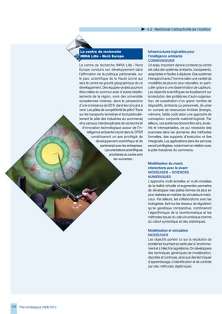 4.2 Renforcer l’attractivité de l’institut




                                   Le	centre	de	recherche	                               Infrastructures logicielles pour
                                   INRIA	Lille	-	Nord	europe                             l’intelligence ambiante
                                                                                         COMMuNIqueR
                                   Le centre de recherche INRIA Lille - Nord             Un enjeu important dans le contexte du centre
                                   Europe conduira son développement dans                est celui des systèmes ambiants, transparents,
                                   l’affirmation de la politique partenariale, sur       adaptables et faciles à déployer. Ces systèmes
                                   le parc scientifique de la Haute borne qui            interagiront avec l’homme selon une variété de
                                   sera le centre de gravité géographique de ce          modalités de plus en plus naturelles, en parti-
                                   développement. Des équipes-projets pourront           culier grâce à une dissémination de capteurs.
                                   être créées en commun avec d’autres établis-          Les objectifs scientifiques se focaliseront sur
                                   sements de la région, voire des universités           la résolution des problèmes d’auto-organisa-
                                   européennes voisines, dans la perspective             tion, de coopération d’un grand nombre de
                                   d’une croissance de 50 % dans les cinq ans à          dispositifs, ambiants ou personnels, de prise
                                   venir. Les pôles de compétitivité (le pôle I-Trans    en compte de ressources limitées (énergie,
                                   sur les transports terrestres et tout particuliè-     mémoire, faible coût) selon une approche de
                                   rement le pôle des Industries du commerce)            conception conjointe matériel-logiciel. Par
                                   et le campus interdisciplinaire de recherche et       ailleurs, ces systèmes doivent être sûrs, évolu-
                                      d’innovation technologique autour de l’in-         tifs et interopérables, ce qui nécessite des
                                          telligence ambiante inscrit dans le CPER       avancées dans les domaines des méthodes
                                               constitueront un axe privilégié de        formelles, des supports d’exécution et des
                                                 développement scientifique et de        intergiciels. Les applications dans les services
                                                     partenariat avec les entreprises.   seront privilégiées, notamment en relation avec
                                                        Les orientations scientifiques   le pôle Industries du commerce.
                                                           prioritaires du centre sont
                                                               les suivantes :
                                                                                         Modélisation du vivant,
                                                                                         interactions avec le vivant
                                                                                         MOdéLISeR	–	SCIeNCeS	
                                                                                         NuMéRIqueS
                                                                                         L’approche multi-échelles et multi-modèles
                                                                                         de la réalité virtuelle et augmentée permettra
                                                                                         de développer des plates-formes de plus en
                                                                                         plus réalistes en matière de simulateurs médi-
                                                                                         caux. Par ailleurs, les collaborations avec les
                                                                                         biologistes, tant sur les réseaux de régulation
                                                                                         qu’en génétique comparative, combineront
                                                                                         l’algorithmique de la bioinformatique et les
                                                                                         méthodes issues du calcul numérique comme
                                                                                         du calcul symbolique et des statistiques.

                                                                                         Modélisation et simulation
                                                                                         MOdéLISeR
                                                                                         Les objectifs portent ici sur la résolution de
                                                                                         problèmes touchant en particulier à l’environne-
                                                                                         ment et à l’électromagnétisme. On développera
                                                                                         des techniques génériques de modélisation,
                                                                                         discrètes et continues, ainsi que des techniques
                                                                                         d’apprentissage, d’identification et de contrôle
                                                                                         par des méthodes algébriques.




104   Plan stratégique 2008-2012
 