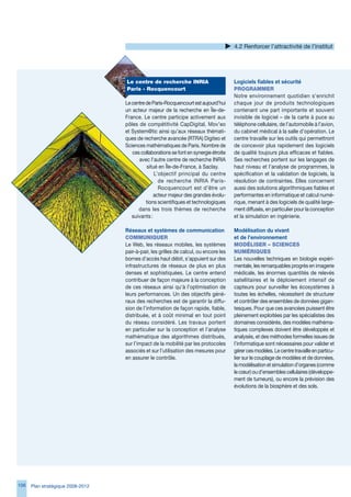 4.2 Renforcer l’attractivité de l’institut




                                   Le	centre	de	recherche	INRIA	                       Logiciels fiables et sécurité
                                   Paris	-	Rocquencourt                                PROgRAMMeR
                                                                                       Notre environnement quotidien s’enrichit
                                   Le centre de Paris-Rocquencourt est aujourd’hui     chaque jour de produits technologiques
                                   un acteur majeur de la recherche en Île-de-         contenant une part importante et souvent
                                   France. Le centre participe activement aux          invisible de logiciel – de la carte à puce au
                                   pôles de compétitivité CapDigital, Mov’eo           téléphone cellulaire, de l’automobile à l’avion,
                                   et System@tic ainsi qu’aux réseaux thémati-         du cabinet médical à la salle d’opération. Le
                                   ques de recherche avancée (RTRA) Digiteo et         centre travaille sur les outils qui permettront
                                   Sciences mathématiques de Paris. Nombre de          de concevoir plus rapidement des logiciels
                                      ces collaborations se font en synergie étroite   de qualité toujours plus efficaces et fiables.
                                         avec l’autre centre de recherche INRIA        Ses recherches portent sur les langages de
                                             situé en Île-de-France, à Saclay.         haut niveau et l’analyse de programmes, la
                                                 L’objectif principal du centre        spécification et la validation de logiciels, la
                                                   de recherche INRIA Paris-           résolution de contraintes. Elles concernent
                                                   Rocquencourt est d’être un          aussi des solutions algorithmiques fiables et
                                                 acteur majeur des grandes évolu-      performantes en informatique et calcul numé-
                                             tions scientifiques et technologiques     rique, menant à des logiciels de qualité large-
                                         dans les trois thèmes de recherche            ment diffusés, en particulier pour la conception
                                      suivants :                                       et la simulation en ingénierie.

                                   Réseaux et systèmes de communication                Modélisation du vivant
                                   COMMuNIqueR                                         et de l’environnement
                                   Le Web, les réseaux mobiles, les systèmes           MOdéLISeR	–	SCIeNCeS	
                                   pair-à-pair, les grilles de calcul, ou encore les   NuMéRIqueS
                                   bornes d’accès haut débit, s’appuient sur des       Les nouvelles techniques en biologie expéri-
                                   infrastructures de réseaux de plus en plus          mentale, les remarquables progrès en imagerie
                                   denses et sophistiquées. Le centre entend           médicale, les énormes quantités de relevés
                                   contribuer de façon majeure à la conception         satellitaires et le déploiement intensif de
                                   de ces réseaux ainsi qu’à l’optimisation de         capteurs pour surveiller les écosystèmes à
                                   leurs performances. Un des objectifs géné-          toutes les échelles, nécessitent de structurer
                                   raux des recherches est de garantir la diffu-       et contrôler des ensembles de données gigan-
                                   sion de l’information de façon rapide, fiable,      tesques. Pour que ces avancées puissent être
                                   distribuée, et à coût minimal en tout point         pleinement exploitées par les spécialistes des
                                   du réseau considéré. Les travaux portent            domaines considérés, des modèles mathéma-
                                   en particulier sur la conception et l’analyse       tiques complexes doivent être développés et
                                   mathématique des algorithmes distribués,            analysés, et des méthodes formelles issues de
                                   sur l’impact de la mobilité par les protocoles      l’informatique sont nécessaires pour valider et
                                   associés et sur l’utilisation des mesures pour      gérer ces modèles. Le centre travaille en particu-
                                   en assurer le contrôle.                             lier sur le couplage de modèles et de données,
                                                                                       la modélisation et simulation d’organes (comme
                                                                                       le cœur) ou d’ensembles cellulaires (développe-
                                                                                       ment de tumeurs), ou encore la prévision des
                                                                                       évolutions de la biosphère et des sols.




10   Plan stratégique 2008-2012
 