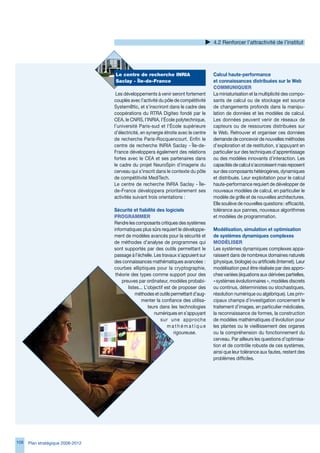4.2 Renforcer l’attractivité de l’institut




                                   Le centre de recherche INRIA                        Calcul haute-performance
                                   Saclay - Île-de-France                              et connaissances distribuées sur le Web
                                                                                       CommuNIqueR
                                    Les développements à venir seront fortement        La miniaturisation et la multiplicité des compo-
                                   couplés avec l’activité du pôle de compétitivité    sants de calcul ou de stockage est source
                                   System@tic, et s’inscriront dans le cadre des       de changements profonds dans la manipu-
                                   coopérations du RTRA Digiteo fondé par le           lation de données et les modèles de calcul.
                                   CEA, le CNRS, l’INRIA, l’École polytechnique,       Les données peuvent venir de réseaux de
                                   l’université Paris-sud et l’École supérieure        capteurs ou de ressources distribuées sur
                                   d’électricité, en synergie étroite avec le centre   le Web. Retrouver et organiser ces données
                                   de recherche Paris-Rocquencourt. Enfin le           demande de concevoir de nouvelles méthodes
                                   centre de recherche INRIA Saclay - Île-de-          d’exploration et de restitution, s’appuyant en
                                   France développera également des relations          particulier sur des techniques d’apprentissage
                                   fortes avec le CEA et ses partenaires dans          ou des modèles innovants d’interaction. Les
                                   le cadre du projet NeuroSpin d’imagerie du          capacités de calcul s’accroissent mais reposent
                                   cerveau qui s’inscrit dans le contexte du pôle      sur des composants hétérogènes, dynamiques
                                   de compétitivité MediTech.                          et distribués. Leur exploitation pour le calcul
                                   Le centre de recherche INRIA Saclay - Île-          haute-performance requiert de développer de
                                   de-France développera prioritairement ses           nouveaux modèles de calcul, en particulier le
                                   activités suivant trois orientations :              modèle de grille et de nouvelles architectures.
                                                                                       Elle soulève de nouvelles questions : efficacité,
                                   Sécurité et fiabilité des logiciels                 tolérance aux pannes, nouveaux algorithmes
                                   PRogRAmmeR                                          et modèles de programmation.
                                   Rendre les composants critiques des systèmes
                                   informatiques plus sûrs requiert le développe-      Modélisation, simulation et optimisation
                                   ment de modèles avancés pour la sécurité et         de systèmes dynamiques complexes
                                   de méthodes d’analyse de programmes qui             modéLISeR
                                   sont supportés par des outils permettant le         Les systèmes dynamiques complexes appa-
                                   passage à l’échelle. Les travaux s’appuient sur     raissent dans de nombreux domaines naturels
                                   des connaissances mathématiques avancées :          (physique, biologie) ou artificiels (Internet). Leur
                                   courbes elliptiques pour la cryptographie,          modélisation peut être réalisée par des appro-
                                    théorie des types comme support pour des           ches variées (équations aux dérivées partielles,
                                       preuves par ordinateur, modèles probabi-        « systèmes évolutionnaires », modèles discrets
                                           listes... L’objectif est de proposer des    ou continus, déterministes ou stochastiques,
                                               méthodes et outils permettant d’aug-    résolution numérique ou algébrique). Les prin-
                                                   menter la confiance des utilisa-    cipaux champs d’investigation concernent le
                                                       teurs dans les technologies     traitement d’images, en particulier médicales,
                                                          numériques en s’appuyant     la reconnaissance de formes, la construction
                                                             sur une approche          de modèles mathématiques d’évolution pour
                                                                 mathématique          les plantes ou le vieillissement des organes
                                                                     rigoureuse.       ou la compréhension du fonctionnement du
                                                                                       cerveau. Par ailleurs les questions d’optimisa-
                                                                                       tion et de contrôle robuste de ces systèmes,
                                                                                       ainsi que leur tolérance aux fautes, restent des
                                                                                       problèmes difficiles.




108   Plan stratégique 2008-2012
 
