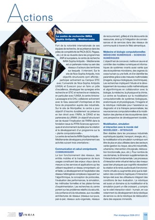 A   ctions
             Le centre de recherche INRIA                        de recouvrement, grilles) et à la découverte de
             Sophia Antipolis - Méditerranée                     ressources, ainsi qu’à l’intégration de connais-
                                                                 sances et de services dans des réseaux de
             Fort de la notoriété internationale de ses          communauté à travers le Web sémantique.
             équipes de recherche, de sa présence dans les
             pôles de compétitivité de PACA (SCS, Pégase,        Médecine et biologie computationnelles
              etc.) et de sa réussite dans les programmes        MédeCINe NuMéRIque – SCIeNCeS
                  ANR et européens, le centre de recherche       NuMéRIqueS
                     INRIA Sophia Antipolis - Méditerranée       L’objectif est de concevoir, mettre en œuvre et
                         est un partenaire moteur au sein des    contrôler des modèles numériques et informa-
                            réseaux d’acteurs des territoires    tiques de systèmes vivants aussi variés que
                            sur lesquels il intervient. Sur le   des écosystèmes microbiens, des organes du
                         site de Nice-Sophia Antipolis, trois    corps humain ou une forêt, et d’en identifier les
                     objectifs structurants sont affichés :      paramètres grâce à des mesures multimodales
                  participer activement au Campus STIC           (imagerie, signaux biologiques, biochimiques).
              avec l’université de Nice-Sophia Antipolis         Les recherches impliquent l’étude et le déve-
             (UNSA) et Eurecom pour en faire un pôle             loppement de nouveaux outils mathématiques
             d’excellence, développer les synergies entre        et algorithmiques en collaboration avec la
             recherche en STIC et recherche en médecine,         biologie, la médecine, la physique et la chimie.
             en particulier avec l’UNSA, le centre Antoine-      Le centre se focalisera sur la modélisation
             Lacassagne et le CHU, collaborer activement         computationnelle de systèmes biologiques,
             avec le tissu associatif d’entreprises et être      anatomiques et physiologiques, l’imagerie et
             force de proposition auprès des industriels.        la robotique médicales pour l’assistance au
             Sur le site de Montpellier, le centre a pour        diagnostic et à la thérapie personnalisée, les
             objectif d’inscrire durablement sa présence         neurosciences computationnelles et la modé-
             en lien étroit avec l’INRA, le CIRAD et les         lisation des plantes et des écosystèmes dans
             partenaires du LIRMM. Un objectif structurant       une perspective de développement durable.
             est de réussir l’implication de l’INRIA dans la
             fondation issue du RTRA Sciences agronomi-          Modélisation, simulation
             ques et environnement durable pour la création      et interaction avec le monde réel
             et le développement d’un programme sur la           ModéLISeR – INteRAgIR
             « plante computationnelle ».                        Bien établies dans les processus industriels
             Le centre de recherche INRIA Sophia Antipolis -     sophistiqués (spatial, transport, énergie, etc.),
             Méditerranée développera prioritairement ses        la modélisation et la simulation numérique vont
             activités suivant trois orientations :              être de plus en plus utilisées dans des secteurs
                                                                 variés (gestion du risque, sécurité industrielle,
             Communication et calcul omniprésents                urbanisme, intervention chirurgicale, rééduca-
             CoMMuNIqueR                                         tion fonctionnelle, jeux, etc.). Pour nombre de
             Le bon fonctionnement des réseaux, des              ces domaines, la dimension supplémentaire de
             entités mobiles et la transparence de leurs         l’interactivité est fondamentale. Les processus
             usages constituent des enjeux vitaux dans la        d’interaction entre virtuel et réel sur des niveaux
             mesure où les services et applications qui les      aussi bien physiques que cognitifs nécessitent
             utilisent requièrent un réseau omniprésent, sûr     la création et le rendu audiovisuel d’environne-
             et fiable. Le développement et l’exploitation des   ments virtuels ou augmentés ainsi que la réali-
             réseaux hétérogènes complexes s’appuient sur        sation des conditions haptiques d’interaction
             l’algorithmique, la conception de protocoles,       temps-réel avec les utilisateurs intégrant des
             l’évaluation des performances, la simulation,       conditions de leur évaluation. La robotique
             les méthodes formelles et les plates-formes         est aussi un domaine où la modélisation et la
             d’expérimentation. Les recherches du centre         simulation jouent un rôle croissant, y compris
             portent sur les problèmes relatifs à la sécurité,   sur le volet interaction robot - humain, en vue
             à la confiance et à la robustesse, aux nouvelles    notamment du développement de la robotique
             architectures de réseaux (réseaux-sur-puce,         de service ou de la robotique de rééducation
             pair-à-pair, réseaux auto-organisés, réseaux        dans des espaces immersifs.




                                                                             Plan stratégique 2008-2012        109
 