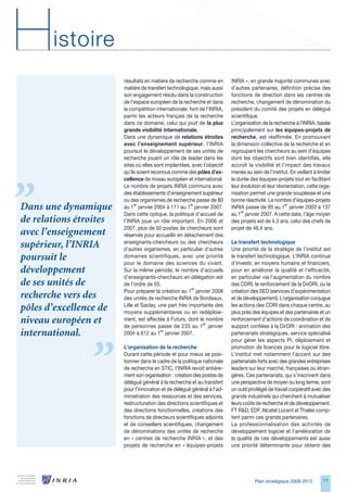 H      istoire
                        résultats en matière de recherche comme en        INRIA », en grande majorité communes avec
                        matière de transfert technologique, mais aussi    d’autres partenaires, définition précise des
                        son engagement résolu dans la construction        fonctions de direction dans les centres de
                        de l’espace européen de la recherche et dans      recherche, changement de dénomination du
                        la compétition internationale, font de l’INRIA,   président du comité des projets en délégué
                        parmi les acteurs français de la recherche        scientifique.
                        dans ce domaine, celui qui jouit de la plus       L’organisation de la recherche à l’INRIA, basée
                        grande visibilité internationale.                 principalement sur les équipes-projets de
                        Dans une dynamique de relations étroites          recherche, est réaffirmée. En promouvant
                        avec l’enseignement supérieur, l’INRIA            la dimension collective de la recherche et en
                        poursuit le développement de ses unités de        regroupant les chercheurs au sein d’équipes
                        recherche jouant un rôle de leader dans les       dont les objectifs sont bien identifiés, elle
                        sites où elles sont implantées, avec l’objectif   accroît la visibilité et l’impact des travaux
                        qu’ils soient reconnus comme des pôles d’ex-      menés au sein de l’institut. En veillant à limiter
                        cellence de niveau européen et international.     la durée des équipes-projets tout en facilitant
                        Le nombre de projets INRIA communs avec           leur évolution et leur réorientation, cette orga-
                        des établissements d’enseignement supérieur       nisation permet une grande souplesse et une
                        ou des organismes de recherche passe de 80        bonne réactivité. Le nombre d’équipes-projets
Dans une dynamique      au 1er janvier 2004 à 111 au 1er janvier 2007.    INRIA passe de 85 au 1er janvier 200 à 17
                        Dans cette optique, la politique d’accueil de     au 1er janvier 2007. A cette date, l’âge moyen
de relations étroites   l’INRIA joue un rôle important. En 200 et        des projets est de 4, ans, celui des chefs de
                        2007, plus de 50 postes de chercheurs sont        projet de 4,4 ans.
avec l’enseignement     réservés pour accueillir en détachement des
                        enseignants-chercheurs ou des chercheurs          Le transfert technologique
supérieur, l’INRIA      d’autres organismes, en particulier d’autres      Une priorité de la stratégie de l’institut est
poursuit le             domaines scientifiques, avec une priorité
                        pour le domaine des sciences du vivant.
                                                                          le transfert technologique. L’INRIA continue
                                                                          d’investir, en moyens humains et financiers,
développement           Sur la même période, le nombre d’accueils         pour en améliorer la qualité et l’efficacité,
                        d’enseignants-chercheurs en délégation est        en particulier via l’augmentation du nombre
de ses unités de        de l’ordre de 55.                                 des CDRI, le renforcement de la DirDRI, ou la
                        Pour préparer la création au 1er janvier 2008     création des SED (services d’expérimentation
recherche vers des      des unités de recherche INRIA de Bordeaux,        et de développement). L’organisation conjugue
                        Lille et Saclay, une part très importante des     les actions des CDRI dans chaque centre, au
pôles d’excellence de   moyens supplémentaires ou en redéploie-           plus près des équipes et des partenaires et un
niveau européen et      ment, est affectée à Futurs, dont le nombre
                        de personnes passe de 2 au 1er janvier
                                                                          renforcement d’actions de coordination et de
                                                                          support confiées à la DirDRI : animation des
international.          2004 à 12 au 1er janvier 2007.                   partenariats stratégiques, service spécialisé
                                                                          pour gérer les aspects PI, déploiement et
                        L’organisation de la recherche                    promotion de licences pour le logiciel libre.
                        Durant cette période et pour mieux se posi-       L’institut met notamment l’accent sur des
                        tionner dans le cadre de la politique nationale   partenariats forts avec des grandes entreprises
                        de recherche en STIC, l’INRIA revoit entière-     leaders sur leur marché, françaises ou étran-
                        ment son organisation : création des postes de    gères. Ces partenariats, qui s’inscrivent dans
                        délégué général à la recherche et au transfert    une perspective de moyen ou long terme, sont
                        pour l’innovation et de délégué général à l’ad-   un outil privilégié de travail coopératif avec des
                        ministration des ressources et des services,      grands industriels qui cherchent à mutualiser
                        restructuration des directions scientifiques et   leurs coûts de recherche et de développement.
                        des directions fonctionnelles, créations des      FT RD, EDF, Alcatel Lucent et Thalès comp-
                        fonctions de directeurs scientifiques adjoints    tent parmi ces grands partenaires.
                        et de conseillers scientifiques, changement       La professionnalisation des activités de
                        de dénominations des unités de recherche          développement logiciel et l’amélioration de
                        en « centres de recherche INRIA », et des         la qualité de ces développements est aussi
                        projets de recherche en « équipes-projets         une priorité déterminante pour obtenir des




                                                                                     Plan stratégique 2008-2012         11
 