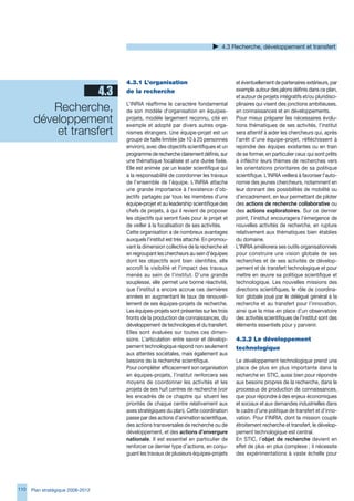 4. Recherche, développement et transfert




                                   4.3.1	L’organisation	                              et éventuellement de partenaires extérieurs, par
                    4.3            de	la	recherche                                    exemple autour des jalons définis dans ce plan,
                                                                                      et autour de projets intégratifs et/ou pluridisci-

          Recherche,               L’INRIA réaffirme le caractère fondamental
                                   de son modèle d’organisation en équipes-
                                                                                      plinaires qui visent des jonctions ambitieuses,
                                                                                      en connaissances et en développements.
       développement               projets, modèle largement reconnu, cité en
                                   exemple et adopté par divers autres orga-
                                                                                      Pour mieux préparer les nécessaires évolu-
                                                                                      tions thématiques de ses activités, l’institut
           et transfert            nismes étrangers. Une équipe-projet est un         sera attentif à aider les chercheurs qui, après
                                   groupe de taille limitée (de 10 à 25 personnes     l’arrêt d’une équipe-projet, réfléchissent à
                                   environ), avec des objectifs scientifiques et un   rejoindre des équipes existantes ou en train
                                   programme de recherche clairement définis, sur     de se former, en particulier ceux qui sont prêts
                                   une thématique focalisée et une durée fixée.       à infléchir leurs thèmes de recherches vers
                                   Elle est animée par un leader scientifique qui     les orientations prioritaires de sa politique
                                   a la responsabilité de coordonner les travaux      scientifique. L’INRIA veillera à favoriser l’auto-
                                   de l’ensemble de l’équipe. L’INRIA attache         nomie des jeunes chercheurs, notamment en
                                   une grande importance à l’existence d’ob-          leur donnant des possibilités de mobilité ou
                                   jectifs partagés par tous les membres d’une        d’encadrement, en leur permettant de piloter
                                   équipe-projet et au leadership scientifique des    des actions de recherche collaborative ou
                                   chefs de projets, à qui il revient de proposer     des actions exploratoires. Sur ce dernier
                                   les objectifs qui seront fixés pour le projet et   point, l’institut encouragera l’émergence de
                                   de veiller à la focalisation de ses activités.     nouvelles activités de recherche, en rupture
                                   Cette organisation a de nombreux avantages         relativement aux thématiques bien établies
                                   auxquels l’institut est très attaché. En promou-   du domaine.
                                   vant la dimension collective de la recherche et    L’INRIA améliorera ses outils organisationnels
                                   en regroupant les chercheurs au sein d’équipes     pour construire une vision globale de ses
                                   dont les objectifs sont bien identifiés, elle      recherches et de ses activités de dévelop-
                                   accroît la visibilité et l’impact des travaux      pement et de transfert technologique et pour
                                   menés au sein de l’institut. D’une grande          mettre en œuvre sa politique scientifique et
                                   souplesse, elle permet une bonne réactivité,       technologique. Les nouvelles missions des
                                   que l’institut a encore accrue ces dernières       directions scientifiques, le rôle de coordina-
                                   années en augmentant le taux de renouvel-          tion globale joué par le délégué général à la
                                   lement de ses équipes-projets de recherche.        recherche et au transfert pour l’innovation,
                                   Les équipes-projets sont présentes sur les trois   ainsi que la mise en place d’un observatoire
                                   fronts de la production de connaissances, du       des activités scientifiques de l’institut sont des
                                   développement de technologies et du transfert.     éléments essentiels pour y parvenir.
                                   Elles sont évaluées sur toutes ces dimen-
                                   sions. L’articulation entre savoir et dévelop-     4.3.2	Le	développement	
                                   pement technologique répond non seulement          technologique
                                   aux attentes sociétales, mais également aux
                                   besoins de la recherche scientifique.              Le développement technologique prend une
                                   Pour compléter efficacement son organisation       place de plus en plus importante dans la
                                   en équipes-projets, l’institut renforcera ses      recherche en STIC, aussi bien pour répondre
                                   moyens de coordonner les activités et les          aux besoins propres de la recherche, dans le
                                   projets de ses huit centres de recherche (voir     processus de production de connaissances,
                                   les encadrés de ce chapitre qui situent les        que pour répondre à des enjeux économiques
                                   priorités de chaque centre relativement aux        et sociaux et aux demandes industrielles dans
                                   axes stratégiques du plan). Cette coordination     le cadre d’une politique de transfert et d’inno-
                                   passe par des actions d’animation scientifique,    vation. Pour l’INRIA, dont la mission couple
                                   des actions transversales de recherche ou de       étroitement recherche et transfert, le dévelop-
                                   développement, et des actions d’envergure          pement technologique est central.
                                   nationale. Il est essentiel en particulier de      En STIC, l’objet de recherche devient en
                                   renforcer ce dernier type d’actions, en conju-     effet de plus en plus complexe ; il nécessite
                                   guant les travaux de plusieurs équipes-projets     des expérimentations à vaste échelle pour




110   Plan stratégique 2008-2012
 
