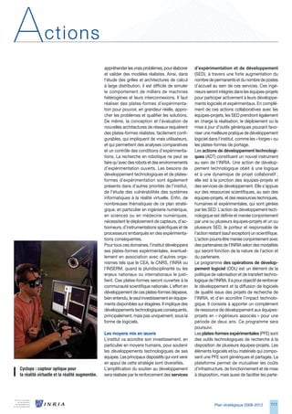 A             ctions
                                                appréhender les vrais problèmes, pour élaborer       d’expérimentation et de développement
                                                et valider des modèles réalistes. Ainsi, dans        (SED), à travers une forte augmentation du
                                                l’étude des grilles et architectures de calcul       nombre de permanents et du nombre de postes
                                                à large distribution, il est difficile de simuler    d’accueil au sein de ces services. Ces ingé-
                                                le comportement de milliers de machines              nieurs seront intégrés dans les équipes-projets
                                                hétérogènes et leurs interconnexions. Il faut        pour participer activement à leurs développe-
                                                réaliser des plates-formes d’expérimenta-            ments logiciels et expérimentaux. En complé-
                                                tion pour pouvoir, en grandeur réelle, appro-        ment de ces actions collaboratives avec les
                                                cher les problèmes et qualifier les solutions.       équipes-projets, les SED prendront également
                                                De même, la conception et l’évaluation de            en charge la réalisation, le déploiement ou la
                                                nouvelles architectures de réseaux requièrent        mise à jour d’outils génériques pouvant favo-
                                                des plates-formes réalistes, facilement confi-       riser une meilleure pratique de développement
                                                gurables, qui impliquent de vrais utilisateurs,      logiciel dans l’institut, comme les « forges » ou
                                                et qui permettent des analyses comparatives          les plates-formes de portage.
                                                et un contrôle des conditions d’expérimenta-         Les actions de développement technologi-
                                                tions. La recherche en robotique ne peut se          ques (ADT) constituent un nouvel instrument
                                                faire qu’avec des robots et des environnements       au sein de l’INRIA. Une action de dévelop-
                                                d’expérimentation ouverts. Les besoins de            pement technologique obéit à une logique
                                                développement technologiques et de plates-           et à une dynamique de projet collaboratif ;
                                                formes d’expérimentation sont également              elle est à la jonction des équipes-projets et
                                                présents dans d’autres priorités de l’institut,      des services de développement. Elle s’appuie
                                                de l’étude des vulnérabilités des systèmes           sur des ressources scientifiques, au sein des
                                                informatiques à la réalité virtuelle. Enfin, de      équipes-projets, et des ressources techniques,
                                                nombreuses thématiques de ce plan straté-            humaines et expérimentales, qui sont gérées
                                                gique, en particulier en ingénierie numérique,       par les SED. L’action de développement tech-
                                                en sciences ou en médecine numériques,               nologique est définie et menée conjointement
                                                nécessitent le déploiement de capteurs, d’ac-        par une ou plusieurs équipes-projets et un ou
                                                tionneurs, d’instrumentations spécifiques et de      plusieurs SED, le porteur et responsable de
                                                processeurs embarqués en des expérimenta-            l’action restant (sauf exception) un scientifique.
                                                tions conséquentes.                                  L’action pourra être menée conjointement avec
                                                Pour tous ces domaines, l’institut développera       des partenaires de l’INRIA selon des modalités
                                                ses plates-formes expérimentales, éventuel-          qui seront fonction de la nature de l’action et
                                                lement en association avec d’autres orga-            du partenaire.
                                                nismes tels que le CEA, le CNRS, l’INRA ou           Le programme des opérations de dévelop-
                                                l’INSERM, quand la pluridisciplinarité ou les        pement logiciel (ODL) est un élément de la
                                                enjeux nationaux ou internationaux le justi-         politique de valorisation et de transfert techno-
                                                fient. Ces plates-formes seront ouvertes à la        logique de l’INRIA. Il a pour objectif de renforcer
                                                communauté scientifique nationale. L’effort en       le développement et la diffusion de logiciels
                                                développement de ces plates-formes dépasse,          de qualité issus des projets de recherche de
                                                bien entendu, le seul investissement en équipe-      l’INRIA, et d’en accroître l’impact technolo-
                                                ments disponibles sur étagères. Il implique des      gique. Il consiste à apporter un complément
                                                développements technologiques conséquents,           de ressource de développement aux équipes-
                                                principalement, mais pas uniquement, sous la         projets en « ingénieurs associés » pour une
                                                forme de logiciels.                                  période de deux ans. Ce programme sera
                                                                                                     poursuivi.
                                                Les moyens mis en œuvre                              Les plates-formes expérimentales (PFE) sont
                                                L’institut va accroître son investissement, en       des outils technologiques de recherche à la
                                                particulier en moyens humains, pour soutenir         disposition de plusieurs équipes-projets. Les
                                                les développements technologiques de ses             éléments logiciels et/ou matériels qui compo-
                                                équipes. Les principaux dispositifs qui vont venir   sent une PFE sont génériques et partagés. La
                                                en appui de cette stratégie sont diversifiés.        plateforme permet de mutualiser les coûts
Cyclope : capteur optique pour                  L’amplification du soutien au développement          d’infrastructure, de fonctionnement et de mise
la réalité virtuelle et la réalité augmentée.   sera réalisée par le renforcement des services       à disposition, mais aussi de faciliter les parte-




                                                                                                                 Plan stratégique 2008-2012        111
 
