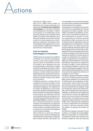 A   ctions
             nationales au meilleur niveau.                      vision partagée et une proximité des équipes
             Dans ce but, l’INRIA mettra en place, en            aux divers niveaux du spectre d’activités allant
             partenariat avec d’autres organismes, des           de la recherche à la conception.
             mécanismes d’évaluation des contributions           Paradoxalement, les programmes de soutien
             technologiques, en particulier l’évaluation         à la recherche et au développement, tels que
             des développements de logiciels. L’objectif         les programmes cadres européens, ceux de
             est de parvenir à une appréciation par les          l’ANR ou des pôles de compétitivité, contrai-
             pairs de la pertinence, de l’originalité et de la   gnent aussi les possibilités d’interaction en
             qualité d’un logiciel. Cette évaluation vise à      amont nécessaires au transfert. En effet,
             être reconnue dans la communauté, de façon          ces programmes ont fortement dynamisé
             similaire à la reconnaissance qui accom-            les activités de RD en donnant lieu à de
             pagne les publications scientifiques. Ainsi,        nombreuses actions collaboratives autour de
             les développements logiciels seront pris en         développements précompétitifs ou d’outils
             compte de façon qualifiée dans l’évaluation         d’intérêt commun. Les efforts faits par les
             des chercheurs et des équipes.                      équipes de RD des entreprises dans le cadre
                                                                 de ces programmes ont eu pour effet un affai-
             4.3.3	Le	transfert	                                 blissement de leurs partenariats directs avec
             technologique	et	l’innovation                       la recherche publique. Il est important que la
                                                                 politique de transfert de l’institut prenne en
             L’INRIA associe en permanence l’excellence          compte ces redistributions et y réponde en
             scientifique et le transfert technologique.         mettant en place des lieux d’interaction privi-
             L’institut a mené jusqu’à présent une poli-         légiés avec certains partenaires, en amont des
             tique très active et volontariste sur le front      participations communes aux programmes
             du transfert et de la valorisation avec des         de soutien à la RD. L’institut souhaite que
             succès significatifs, en particulier en matière     ces partenariats bilatéraux, fondés sur des
             de création d’entreprises innovantes. L’institut    visions technologiques partagées, soient les
             entend poursuivre une politique forte dans ce       points de départ de participations communes
             domaine, en tenant compte des évolutions            à des actions des programmes nationaux et
             significatives de l’environnement socio-écono-      européens, et non l’inverse.
             mique, des nouveaux défis et des enjeux des         Par ailleurs, la politique de transfert de l’INRIA
             secteurs d’activités, de plus en plus vastes,       couvre bien certaines branches d’activités
             qui le concernent.                                  telles que les systémiers, les constructeurs
             La RD est aujourd’hui un facteur clé de la         d’infrastructures et les opérateurs de télé-
             compétitivité. Les prises de position sur les       communication. Mais l’institut doit investir
             marchés sont de plus en plus tirées par des         plus fortement vers des secteurs industriels
             avancées technologiques. Le management de           devenus essentiels dans sa stratégie. Il s’agit
             l’innovation est désormais au cœur de tous          par exemple des secteurs des biotechnolo-
             les secteurs industriels impactés par les STIC.     gies, des technologies pharmaceutiques ou
             Dans ce contexte de ruptures technologiques         médicales, ou des secteurs de l’énergie et de
             et économiques, les interactions entre les          l’environnement. On peut citer également le
             unités opérationnelles des entreprises et la        secteur des services dans les technologies
             recherche fondamentale doivent être envisa-         de l’information. Les sociétés de service, peu
             gées très en amont. Le transfert et l’innova-       présentes pendant longtemps sur le front de
             tion ne sont pas des fonctions en aval de la        la RD, sont en effet aujourd’hui médiatrices
             production de connaissances. Les actions de         et forces de déploiement de technologies
             transfert doivent contribuer à l’identification     innovantes. Il est donc important de bien
             et la formulation de problèmes pertinents et        les intégrer à la politique de transfert de
             à anticiper sur les ruptures technologiques         l’INRIA.
             et économiques à préparer.                          Ces éléments d’analyse conduisent l’institut
             Cette interaction en amont est fortement            à adopter une stratégie de transfert proac-
             contrainte par des cycles de développement          tive pour l’essaimage et le transfert direct,
             industriel de plus en plus courts, en particulier   qui identifie les secteurs clés associés à ses
             dans le secteur des STIC. Elle requiert une         priorités et adapte au mieux ses actions de




                                                                            Plan stratégique 2008-2012        11
 