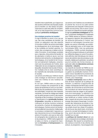 4. Recherche, développement et transfert




                                   transfert à leurs spécificités, qui s’appuie sur    Les actions vers l’extérieur se concrétiseront
                                   des soutiens renforcés à ses équipes-projets        en premier lieu vis-à-vis d’un petit nombre
                                   pour le transfert, sur des réseaux de parte-        de partenaires avec lesquels l’institut pourra
                                   nariat dans le cadre des pôles de compétiti-        établir ces rencontres, très en amont, autour
                                   vité, et sur des programmes communs avec            de visions et d’objectifs de transfert partagés.
                                   quelques partenaires stratégiques.                  Il s’agit des partenaires stratégiques de l’ins-
                                                                                       titut. La dimension stratégique d’un partenaire
                                   Une stratégie proactive de transfert                pour l’INRIA repose sur plusieurs attributs :
                                   Il s’agit d’identifier en amont, et au cas par      sa capacité à apporter des problématiques
                                   cas, des voies candidates de transfert, de          de recherche pertinentes à l’institut, ses
                                   choisir, en adéquation avec des objectifs           besoins en technologies innovantes pour
                                   d’innovation à définir, les actions éventuelles     garder une avance industrielle, ses possibi-
                                   de développement de la technologie cible            lités de valorisation avec un fort impact des
                                   et les modalités de transfert associés. Il y        technologies INRIA. Avec les partenaires
                                   a donc des convergences à réaliser entre la         stratégiques, l’INRIA souhaite développer
                                   cible d’innovation, la technologie candidate        des actions programmatiques en participant
                                   pour y répondre, et les actions de transfert et     aux différentes étapes du cycle d’innovation,
                                   de valorisation à mettre en œuvre. Les trois        de la définition des thématiques à la mise en
                                   directions de la recherche, du développement        œuvre des solutions dans les processus ou les
                                   technologique, et du transfert et de l’innova-      produits, réalisés par le partenaire. Les actions
                                   tion sont pleinement impliquées, conjointe-         pourront prendre des formes diverses, en
                                   ment avec les partenaires de l’institut, dans       particulier celles des laboratoires communs
                                   l’élaboration de ces convergences complexes,        recherche – industrie.
                                   lesquelles nécessitent des boucles d’interac-       Les objectifs de transfert de l’INRIA ne s’ar-
                                   tion multiples entre la vision scientifique et      rêtent pas aux seuls partenaires stratégiques.
                                   les impératifs des demandes économiques             La gestion du portefeuille d’actions d’inno-
                                   et sociales.                                        vation inclura naturellement la recherche de
                                   Les actions concrètes pour mettre en œuvre          partenaires pour le transfert direct, et, bien
                                   cette stratégie se déclineront naturelle-           entendu, pour l’essaimage.
                                   ment vers l’intérieur et vers l’extérieur de        La création d’entreprises reste en effet un
                                   l’institut.                                         bras de levier important de la politique de
                                   En son sein, l’INRIA mettra en place des            transfert. La détection d’opportunités de
                                   actions d’analyse des prospectives et des           création d’entreprises doit être la plus ouverte
                                   travaux de recherches en cours, en vue d’iden-      possible, afin de favoriser la rencontre entre
                                   tifier le plus tôt possible les actions de trans-   des innovations de nature technique et des
                                   fert potentielles, compte tenu des impératifs       innovations dans les usages ou les applica-
                                   industriels. Ce travail de criblage sera réalisé    tions de la technologie. La définition d’un
                                   par de petits groupes ouverts à des experts         processus proactif de création d’entreprises
                                   industriels et des innovateurs. Il donnera lieu     sera facilité par un certain nombre d’outils,
                                   à l’identification d’un portefeuille d’actions      tels un espace de rencontre virtuel pour faire
                                   d’innovation, lesquelles se déclineront et          émerger des projets d’essaimage. Le renfor-
                                   s’affineront en termes d’actions incitatives        cement des mécanismes de soutien à l’es-
                                   de recherche, d’actions de développement            saimage, de suivi et d’accompagnement de
                                   technologique, d’actions amont de transfert,        ces projets durant leur phase d’incubation,
                                   et éventuellement de protection intellectuelle.     afin de trouver des clients tests, et de faire la
                                   Le processus correspondant s’appuiera sur           preuve du concept technologique et marke-
                                   des mécanismes de suivi et de pilotage des          ting, seront des points clés de l’action de
                                   actions d’innovation, ainsi que sur des outils      transfert sur ce sujet.
                                   de cartographie des compétences, de veille          La politique de transfert direct est une
                                   et de prospective. L’INRIA mettra également         autre composante de la stratégie volontariste
                                   en place, en interne, un programme impor-           développée. Elle requiert la compréhension
                                   tant de formation à l’entreprenariat et à           des secteurs d’activité et des attentes des
                                   l’innovation.                                       acteurs, la prospection, l’accompagnement




114   Plan stratégique 2008-2012
 