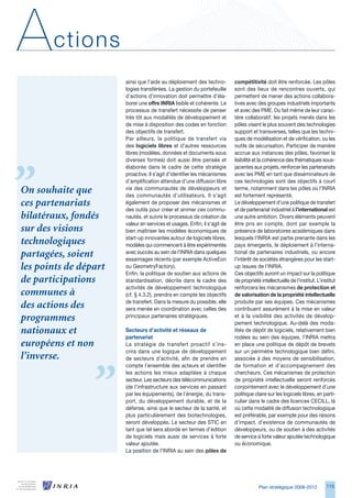 A      ctions
                       ainsi que l’aide au déploiement des techno-         compétitivité doit être renforcée. Les pôles
                       logies transférées. La gestion du portefeuille      sont des lieux de rencontres ouverts, qui
                       d’actions d’innovation doit permettre d’éla-        permettent de mener des actions collabora-
                       borer une offre INRIA lisible et cohérente. Le      tives avec des groupes industriels importants
                       processus de transfert nécessite de penser          et avec des PME. Du fait même de leur carac-
                       très tôt aux modalités de développement et          tère collaboratif, les projets menés dans les
                       de mise à disposition des codes en fonction         pôles visent le plus souvent des technologies
                       des objectifs de transfert.                         support et transverses, telles que les techni-
                       Par ailleurs, la politique de transfert via         ques de modélisation et de vérification, ou les
                       des logiciels libres et d’autres ressources         outils de sécurisation. Participer de manière
                       libres (modèles, données et documents sous          accrue aux instances des pôles, favoriser la
                       diverses formes) doit aussi être pensée et          lisibilité et la cohérence des thématiques sous-
                       élaborée dans le cadre de cette stratégie           jacentes aux projets, renforcer les partenariats
                       proactive. Il s’agit d’identifier les mécanismes    avec les PME en tant que disséminateurs de
                       d’amplification attendue d’une diffusion libre      ces technologies sont des objectifs à court
On souhaite que        via des communautés de développeurs et
                       des communautés d’utilisateurs. Il s’agit
                                                                           terme, notamment dans les pôles où l’INRIA
                                                                           est fortement représenté.
ces partenariats       également de proposer des mécanismes et             Le développement d’une politique de transfert
                       des outils pour créer et animer ces commu-          et de partenariat industriel à l’international est
bilatéraux, fondés     nautés, et suivre le processus de création de       une autre ambition. Divers éléments peuvent
                       valeur en services et usages. Enfin, il s’agit de   être pris en compte, dont par exemple la
sur des visions        bien maîtriser les modèles économiques de           présence de laboratoires académiques dans
                       start-up innovantes autour de logiciels libres,     lesquels l’INRIA est partie prenante dans les
technologiques         modèles qui commencent à être expérimentés          pays émergents, le déploiement à l’interna-
partagées, soient      avec succès au sein de l’INRIA dans quelques
                       essaimages récents (par exemple ActiveEon
                                                                           tional de partenaires industriels, ou encore
                                                                           l’intérêt de sociétés étrangères pour les start-
les points de départ   ou GeometryFactory).                                up issues de l’INRIA.
                       Enfin, la politique de soutien aux actions de       Ces objectifs auront un impact sur la politique
de participations      standardisation, décrite dans le cadre des          de propriété intellectuelle de l’institut. L’institut
                       activités de développement technologique            renforcera les mécanismes de protection et
communes à             (cf. § 4..2), prendra en compte les objectifs      de valorisation de la propriété intellectuelle
                       de transfert. Dans la mesure du possible, elle      produite par ses équipes. Ces mécanismes
des actions des        sera menée en coordination avec celles des          contribuent assurément à la mise en valeur
programmes             principaux partenaires stratégiques.                et à la visibilité des activités de dévelop-
                                                                           pement technologique. Au-delà des moda-
nationaux et           Secteurs d’activité et réseaux de                   lités de dépôt de logiciels, relativement bien
                       partenariat                                         rodées au sein des équipes, l’INRIA mettra
européens et non       La stratégie de transfert proactif s’ins-           en place une politique de dépôt de brevets
                       crira dans une logique de développement             sur un périmètre technologique bien défini,
l’inverse.             de secteurs d’activité, afin de prendre en          associée à des moyens de sensibilisation,
                       compte l’ensemble des acteurs et identifier         de formation et d’accompagnement des
                       les actions les mieux adaptées à chaque             chercheurs. Ces mécanismes de protection
                       secteur. Les secteurs des télécommunications        de propriété intellectuelle seront renforcés
                       (de l’infrastructure aux services en passant        conjointement avec le développement d’une
                       par les équipements), de l’énergie, du trans-       politique claire sur les logiciels libres, en parti-
                       port, du développement durable, et de la            culier dans le cadre des licences CECILL, là
                       défense, ainsi que le secteur de la santé, et       où cette modalité de diffusion technologique
                       plus particulièrement des biotechnologies,          est préférable, par exemple pour des raisons
                       seront développés. Le secteur des STIC en           d’impact, d’existence de communautés de
                       tant que tel sera abordé en termes d’édition        développeurs, ou de soutien à des activités
                       de logiciels mais aussi de services à forte         de service à forte valeur ajoutée technologique
                       valeur ajoutée.                                     ou économique.
                       La position de l’INRIA au sein des pôles de




                                                                                       Plan stratégique 2008-2012          115
 