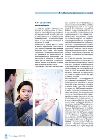 4. Recherche, développement et transfert




                                   4.3.4	La	formation	                                    dans les activités de formation doctorale, en
                                   par	la	recherche                                       étant particulièrement attentif à la qualité des
                                                                                          thèses préparées au sein de ses équipes-
                                   La contribution apportée à la formation par la         projets et, plus généralement, à la qualité de la
                                   recherche de jeunes doctorants en informa-             formation reçue par ses doctorants, ainsi qu’à
                                   tique et en mathématiques appliquées est l’une         la préparation de leur insertion professionnelle
                                   des tâches essentielles de l’institut. Il la mène      après la thèse. Dans ce sens, l’institut veillera à
                                   en relation étroite avec les écoles doctorales         être associé aux écoles doctorales auxquelles
                                   dont il est partenaire. Les doctorants occupent        ses chercheurs et équipes sont rattachés. Il
                                   depuis toujours une place centrale dans le             compte également poursuivre ses expériences
                                   dynamisme de l’INRIA.                                  de compléments de formation proposés aux
                                   Pour favoriser les initiatives et le suivi d’actions   doctorants : stages en entreprise, fonctions
                                   en direction des doctorants, l’institut a mis en       d’assistant ingénieur informaticien, séminaires,
                                   place une mission Formation par la recherche           participation à des écoles d’été, etc. Il mettra
                                   active dans chaque centre. L’INRIA soutient            en place des formations continues pour ses
                                   l’organisation d’écoles thématiques destinées          membres permanents à la pédagogie, à la
                                   aux doctorants et aux jeunes chercheurs et             formation par la recherche et à l’encadrement
                                   attribue également des aides destinées à des           doctoral.
                                   associations de doctorants. En partenariat             Sur un plan plus quantitatif, l’institut veillera à
                                   parfois avec ces associations, l’institut main-        maintenir une croissance du nombre de docto-
                                   tient des données fiables relatives au devenir         rants accueillis du même ordre que celle des
                                   après la thèse des jeunes docteurs.                    chercheurs permanents et des enseignants-
                                   L’INRIA entend continuer à être très présent           chercheurs présents dans ses centres de
                                                                                          recherche. En lien avec des universités parte-
                                                                                          naires, en France et à l’étranger, il amplifiera
                                                                                          ses efforts pour attirer vers les formations
                                                                                          doctorales françaises un nombre plus grand
                                                                                          d’étudiants étrangers.
                                                                                          Les questions liées à l’attractivité des études
                                                                                          doctorales dans le domaine des STIC méritent
                                                                                          une attention toute particulière. En lien avec
                                                                                          l’ensemble de ses partenaires (ministères,
                                                                                          universités, écoles, collectivités territoriales,
                                                                                          entreprises, etc.) l’INRIA poursuivra les actions
                                                                                          engagées concernant la nécessaire revalori-
                                                                                          sation des montants des rémunérations des
                                                                                          doctorants, et surtout l’augmentation indispen-
                                                                                          sable du nombre des financements de thèse.
                                                                                          L’institut a pu mettre en place récemment un
                                                                                          programme d’accueil doctoral finançant des
                                                                                          doctorants dans ses équipes-projets (contrats
                                                                                          de recherche doctorale INRIA sur subvention,
                                                                                          CORDI-S). Ce programme complète utilement
                                                                                          les autres dispositifs d’accueil, dont celui des
                                                                                          allocations de recherche doctorale. Il s’en
                                                                                          distingue en étant réservé à l’accueil de docto-
                                                                                          rants étrangers ou de candidats en mobilité
                                                                                          qui ne pourraient pas, ou très difficilement,
                                                                                          s’insérer dans le calendrier et les procédures
                                                                                          de candidatures habituelles. Ce programme
                                                                                          CORDI-S a un grand succès et contribue très
                                                                                          utilement à l’attractivité de la France dans le
                                                                                          domaine des STIC. Il sera amplifié et si possible




11   Plan stratégique 2008-2012
 