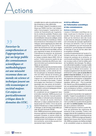 A      ctions
                      complété dans le cadre de partenariats avec         4.3.5	La	diffusion	
                      des entreprises ou des collectivités.               de	l’information	scientifique	
                      Afin de remplir l’objectif d’excellence scien-
                                                                          et	des	connaissances
                      tifique que l’INRIA s’est fixé, il est indispen-
                      sable d’accompagner l’augmentation du               Archives ouvertes
                      nombre de financements par l’augmenta-              L’accès à l’information scientifique est un
                      tion du nombre de candidats. Plusieurs voies        enjeu crucial pour le chercheur et pour la
                      seront poursuivies : mise en place d’actions        société. C’est au travers des publications
                      de sensibilisation des jeunes (collèges, lycées     faites par les chercheurs dans des revues
                      et premières années d’université) aux métiers       ou des actes de colloques scientifiques que
                      de la recherche en informatique et en mathé-        sont annoncées les avancées significatives
                      matiques, actions spécifiques pour attirer des      de travaux de recherche. C’est sur la base
                      candidates (aujourd’hui, le taux de fémini-         de ces publications que sont reconnues les
Favoriser la          sation des doctorants de 18 % est en légère         contributions, que les équipes sont évaluées
                      hausse, mais reste encore trop faible), actions     et financées et que se joue leur place dans
compréhension et      pour augmenter le bassin de recrutement à           la compétition mondiale.
l’appropriation       l’international (la proportion de doctorants
                      étrangers se situe à 8 % en 2007 et est
                                                                          Le profond bouleversement de l’accès à l’in-
                                                                          formation permis par Internet a totalement
par un large public   en hausse constante depuis 2002). Enfin et          changé les pratiques de la recherche. La
                      surtout, l’institut poursuivra auprès de ses        communauté scientifique s’est emparée de
des connaissances     partenaires industriels des efforts pour valo-      ces nouveaux outils en tirant le meilleur parti
                      riser la formation par la recherche dans leurs      de l’accélération des échanges. Par ailleurs,
scientifiques et      filières de recrutement.                            ces outils rendent possible un nouveau modèle
                      L’INRIA amplifiera dans les prochaines années       économique de publication scientifique, bien
méthodologiques       sa politique active de partenariat avec des         meilleur pour la diffusion de la science : on
est une nécessité     écoles doctorales. La forte volonté de l’ins-
                      titut de participer au nécessaire développe-
                                                                          remplace progressivement des abonnements
                                                                          extrêmement onéreux par un accès libre et
reconnue dans un      ment de l’effort national de formation par          gratuit à tous les lecteurs, et ceci pour un
                      la recherche, dans le domaine des STIC,             investissement relativement réduit de la part
monde où science et   s’appuie sur un renforcement de ses liens           des organismes de recherche. La Déclaration
                      avec les universités et les écoles. L’institut      de Berlin d’octobre 200, dont l’INRIA est
technique jouent un   encouragera ses chercheurs à s’impliquer            signataire, affirme ainsi : « Pour la première
                      davantage dans des actions de formation ;           fois, Internet nous offre la possibilité de consti-
rôle économique et    il leur proposera un programme conséquent           tuer une représentation globale et interactive
sociétal majeur.      de formation continue en pédagogie et ensei-
                      gnement des sciences.
                                                                          de la connaissance humaine, y compris son
                                                                          patrimoine culturel, et la garantie d’un accès
Cet enjeu est         En complément de son engagement dans                mondial. »
                      la formation doctorale, l’INRIA poursuivra et       Ce mouvement d’accès libre s’est rapidement
particulièrement      amplifiera ses activités d’accueil postdoc-         amplifié : l’impact d’une publication en nombre
                      toral. Celles-ci s’articulent autour de plusieurs   de citations est accru de manière substantielle
critique dans le      volets : l’accueil de jeunes chercheurs             si celle-ci est accessible librement et gratuite-
                      effectuant un séjour postdoctoral dans une          ment sur le Web et si sa pérennité est garantie
domaine des STIC.     équipe-projet de l’institut, l’envoi de jeunes      par celle d’une archive ouverte, mise en place
                      docteurs français pour un séjour postdoctoral       par une ou plusieurs institutions.
                      à l’étranger, ou des formules mixtes telles que     L’INRIA est associé à l’archive ouverte HAL.
                      celle des post-doctorats ERCIM.                     Avec ses partenaires des organismes de
                      Enfin, l’INRIA poursuivra son activité d’accueil    recherche et des universités, l’institut s’est
                      de jeunes ingénieurs nouvellement diplômés,         engagé à faire de HAL la plateforme commune
                      auxquels il propose un premier emploi de            de dépôt de la production scientifique de ses
                      quelques années, qui comporte une formation         chercheurs. L’INRIA encourage ses équipes à
                      complémentaire technologique au contact             déposer leurs travaux dans l’archive ouverte
                      de la recherche, suivie le plus souvent d’un        HAL-INRIA qui propose une interface de dépôt
                      recrutement dans l’industrie.                       et de consultation propre au domaine des




                                                                                      Plan stratégique 2008-2012        117
 