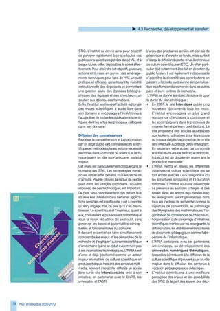 4. Recherche, développement et transfert




                                   STIC. L’institut se donne ainsi pour objectif         L’enjeu des prochaines années est bien sûr de
                                   de parvenir rapidement à ce que toutes ses            pérenniser et d’enrichir ce fonds, mais surtout
                                   publications soient enregistrées dans HAL, et à       d’élargir la diffusion de cette revue électronique
                                   ce que toutes celles déposables le soient effec-      de culture scientifique en STIC. Un effort parti-
                                   tivement. Pour atteindre cet objectif, plusieurs      culier doit notamment être fait en direction du
                                   actions sont mises en œuvre : des aménage-            public lycéen. Il est également indispensable
                                   ments techniques pour faire de HAL un outil           d’accroître la diversité des contributions en
                                   pratique et efficace, garantissant la visibilité      passant à l’échelle européenne afin de mutua-
                                   institutionnelle des déposants et permettant          liser les efforts similaires menés dans les autres
                                   une gestion aisée des données bibliogra-              pays et leurs centres de recherche.
                                   phiques des équipes et des chercheurs, un              L’INRIA se donne les objectifs suivants pour
                                   soutien aux dépôts, des formations.                   la durée du plan stratégique :
                                   Enfin, l’institut soutiendra l’activité éditoriale    • En 2007, le site Interstices publie cinq
                                   des revues scientifiques à accès libre dans                nouveaux documents tous les mois.
                                   son domaine et encouragera l’évolution vers                L’institut encouragera un plus grand
                                   l’accès libre de toutes les publications scienti-          nombre de chercheurs à contribuer et
                                   fiques, dont les actes des principaux colloques            les accompagnera dans le processus de
                                   dans son domaine.                                          mise en forme de leurs contributions. Le
                                                                                              site proposera des articles accessibles
                                   Diffusion des connaissances                                aux lycéens, utilisables pour leurs cours
                                   Favoriser la compréhension et l’appropriation              ou travaux dirigés. La promotion de ce site
                                   par un large public des connaissances scien-               sera effectuée auprès du corps enseignant.
                                   tifiques et méthodologiques est une nécessité              En soutenant cette action par un comité
                                   reconnue dans un monde où science et tech-                 éditorial et une équipe technique renforcés,
                                   nique jouent un rôle économique et sociétal                l’objectif est de doubler en quatre ans la
                                   majeur.                                                    production mensuelle.
                                   Cet enjeu est particulièrement critique dans le       • L’INRIA mettra en réseau les différentes
                                   domaine des STIC. Les technologies numé-                   initiatives de culture scientifique qui se
                                   riques ont en effet pénétré tous les secteurs              font en lien avec les CCSTI régionaux (ou
                                   d’activité. Pour le citoyen, le risque de perdre           les structures similaires) et l’Education
                                   pied dans les usages quotidiens, souvent                   nationale. L’institut souhaite développer
                                   imposés, de ces technologies est important.                sa présence au sein des collèges et des
                                   De plus, si sa compréhension des débats que                lycées. Ainsi, les actions déjà menées avec
                                   soulève leur utilisation dans certaines applica-           les enseignants seront généralisées dans
                                   tions sensibles est insuffisante, il est à craindre        tous les centres de recherche comme la
                                   qu’il s’y engage mal, ou pire qu’il s’en désin-            signature de conventions, le parrainage
                                   téresse. Le scientifique et l’ingénieur, quant à           des Olympiades des mathématiques, l’or-
                                   eux, considèrent le plus souvent l’informatique            ganisation de conférences de chercheurs,
                                   sous la vision réductrice du seul outil, sans              l’organisation ou le parrainage d’initiatives
                                   percevoir les bases et potentialités concep-               scientifiques menées par les enseignants, la
                                   tuelles et fondamentales du domaine.                       diffusion dans les établissements scolaires
                                   Il devient essentiel de faire simultanément                de documents pédagogiques comme l’abé-
                                   comprendre les enjeux et les démarches de la               cédaire de l’informatique.
                                   recherche et d’expliquer l’autonomie scientifique     • L’INRIA participera, avec ses partenaires
                                   d’un domaine qui ne se réduit évidemment pas               universitaires, au développement des
                                   à ses incarnations technologiques. L’INRIA s’est           universités numériques thématiques,
                                   d’ores et déjà positionné comme un acteur                  lesquelles contribuent à la diffusion de la
                                   majeur en matière de culture scientifique en               culture scientifique et peuvent jouer un rôle
                                   produisant depuis trois ans des contenus multi-            majeur, dans la diffusion des contenus à
                                   média, souvent interactifs, diffusés en accès              vocation pédagogique ou didactique.
                                   libre sur le site Interstices.info créé à son         • L’institut contribuera à une meilleure
                                   initiative, en partenariat avec le CNRS, les               perception des enjeux et des possibilités
                                   universités et l’ASTI.                                     des STIC de la part des élus et des déci-




118   Plan stratégique 2008-2012
 