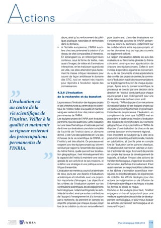 A       ctions
                               deurs, ainsi qu’au renforcement de politi-           pour quatre ans. L’avis des évaluateurs sur
                               ques publiques nationales et territoriales           l’ensemble des activités de l’INRIA présen-
                               dans le domaine.                                     tées au cours du séminaire, notamment sur
                           •   À l’échelle européenne, l’INRIA susci-               les collaborations entre équipes-projets, et
                               tera chez ses partenaires la création d’un           sur les domaines trop ou trop peu couverts
                               réseau de sites comparables à Interstices.           est également sollicité.
                               En échangeant ou en référençant leurs                Le rapport d’évaluation détaille les avis des
                               contenus, sous la forme de textes, mais              évaluateurs sur l’économie générale du thème
                               aussi d’images, de vidéos et d’animations            concerné, ainsi que leur appréciation de
                               interactives, en les traduisant quand cela           chacune des équipes-projets. Celles-ci sont
                               est utile, ces sites atteindront plus facile-        invitées à répondre à la partie les concernant.
                               ment la masse critique nécessaire pour               Au vu de ces documents et des appréciations
                               couvrir de façon ambitieuse le domaine               des comités des projets de centres, la commis-
                               des STIC, tout en restant très réactifs              sion d’évaluation établit des recommandations
                               pour répondre à l’évolution rapide des               sur le prolongement ou non de chaque équipe-
                               connaissances.                                       projet. Après avis du conseil scientifique, le
                                                                                    processus se conclut par une décision de la
                           4.3.6	L’évaluation	                                      direction de l’institut, conduisant pour chaque
                           de	la	recherche	et	du	transfert                          équipe-projet à son prolongement pour une
                                                                                    durée déterminée ou bien à son arrêt.
L’évaluation est           Le processus d’évaluation des équipes-projets            En résumé, l’INRIA dispose d’un mécanisme
                           et des chercheurs est au centre de la vie scienti-       d’évaluation global de ses équipes-projets qui
au centre de la            fique de l’institut. Veiller à sa qualité et maintenir   est particulièrement performant et dynamisant.
                           sa rigueur resteront donc des préoccupations             Il maintiendra ce processus d’évaluation, en
vie scientifique de        permanentes de l’INRIA.                                  complément de celui que l’AERES met en
l’institut. Veiller à la   Les équipes-projets de l’INRIA sont évaluées,
                           par thème, tous les quatre ans. Cette évaluation
                                                                                    place dans le cadre de sa mission d’évaluation
                                                                                    des équipes de recherche dans leur contexte
qualité et maintenir       sur une base thématique et nationale permet              géographique et qui permettra à l’INRIA de
                           de donner aux évaluateurs une vision complète            disposer d’une évaluation de chacun de ses
sa rigueur resteront       de l’activité de l’institut dans un domaine              centres dans son environnement régional.
                           donné. C’est l’une des spécificités et l’une des         Il est important de souligner qu’à côté de la
des préoccupations         richesses de la vie scientifique de l’INRIA, et          production scientifique traditionnelle, traduite
                           l’institut y est très attaché. Ce processus est          en publications, et dont la prise en compte
permanentes de             exigeant pour les équipes-projets qui doivent            lors de l’évaluation par les pairs est classique,
l’INRIA.                   se situer par rapport à l’ensemble des équipes
                           du même thème, quelle que soit leur localisa-
                                                                                    l’évaluation doit examiner et valoriser un éven-
                                                                                    tail d’activités très large. Il convient de prendre
                           tion géographique ; il est intrinsèquement lié à         en compte les travaux de développement de
                           la capacité de l’institut à maintenir une vision         logiciels, d’évaluer l’impact des actions de
                           globale de son activité et de ses missions, et           transfert technologique, d’apprécier les actions
                           à définir une stratégie et une politique scien-          de formation, les tâches d’encadrement. Il faut
                           tifique d’ensemble.                                      aussi valoriser les responsabilités collectives
                           L’évaluation est menée au cours d’un séminaire           et les tâches d’animation scientifique inter-
                           de deux jours par une dizaine d’évaluateurs              équipes ou interdisciplinaires, les expériences
                           académiques et industriels, avec une propor-             de mobilité, les efforts déployés pour des
                           tion importante d’étrangers. Les objectifs et            actions de vulgarisation ou de diffusion de
                           les critères de l’évaluation portent sur les             l’information scientifique et technique, et toutes
                           contributions scientifiques, les développements          les formes de prises de risque.
                           technologiques, notamment logiciels, les acti-           Comme on l’a souligné plus haut, l’institut
                           vités de transfert, ainsi que sur les contributions      engagera un travail approfondi pour une
                           de l’équipe à l’enseignement et à la formation           meilleure appréciation des activités de dévelop-
                           par la recherche. Ils prennent en compte les             pement technologique, et pour mieux évaluer
                           objectifs proposés par chaque équipe-projet              les activités de transfert technologique et en
                           lors de sa création ou de son renouvellement             mesurer l’impact.




                                                                                                Plan stratégique 2008-2012        119
 