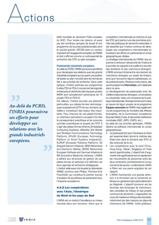 A      ctions
                     bilité mondiale en devenant l’hôte européen            compétition internationale se renforce et que
                     du WC. Pour toutes ces raisons, et aussi              les STIC sont partout une des premières prio-
                     par ses nombreux groupes de travail et son             rités des politiques de recherche nationales, il
                     programme de bourses postdoctorales dont               est essentiel que l’institut continue de déve-
                     le succès grandit, ERCIM reste un vecteur              lopper ses coopérations internationales en
                     important de l’engagement européen de l’INRIA          focalisant ses efforts en partenariats et zones
                     et doit s’affirmer comme un outil essentiel de         géographiques ciblées.
                     promotion des STIC au plan européen.                   La stratégie internationale de l’INRIA vise en
                                                                            premier à renforcer l’attractivité de l’institut et
                     Partenariats industriels européens                     à accroître sa capacité à accueillir et à recruter
                     Au-delà du PCRD, l’INRIA poursuivra ses efforts        des étudiants et des chercheurs étrangers.
                     pour développer ses relations avec les grands          L’INRIA promeut fortement le recrutement de
                     industriels européens qui occupent une position        chercheurs étrangers sur poste de titulaire,
                     de leader au plan mondial dans les domaines            ainsi que l’accueil en séjours sabbatiques, ou
                     liés à ses priorités de recherche. Dans cette          de postdoctorants. Plusieurs instruments, tels
                     optique, l’institut participe aux programmes           que le programme Internships, sont déployés
                     Eurêka ITEA et ITEA-2 concernant les logiciels         dans ce sens.
                     embarqués et distribués (des équipes-projets           Le développement de partenariats avec les
                     INRIA sont actuellement partenaires de 10              meilleurs laboratoires étrangers, universitaires
                     projets ITEA et ITEA-2).                               ou industriels, reste une constante de la poli-
                     Par ailleurs, l’institut accorde une attention         tique internationale. Diverses formes sont mises
                     particulière aux plates-formes technologi-             en œuvre de façon souple via le programme
Au-delà du PCRD,     ques européennes (ETP) de son domaine car              Équipes associées de l’INRIA mais également
                     celles-ci constituent des enjeux très impor-           via les programmes du ministère des Affaires
l’INRIA poursuivra   tants. Pour chacune de ces plates-formes,              étrangères, de la Commission européenne
ses efforts pour     un chercheur permanent a accepté d’en être
                     le correspondant scientifique et de suivre les
                                                                            (bourses Marie Curie), et des autres institutions
                                                                            mondiales (NSF, JSPS, CNPQ, etc.).
développer ses       activités scientifiques et projets de l’ETP. Il        Au-delà de ces priorités générales, l’INRIA
                     s’agit des plates-formes Artemis (Embedded             décline sa politique internationale en zones
relations avec les   Computing Systems), eMobility (the Mobile              géographiques.
                     and Wireless Communications Technology                 • Le partenariat fort avec l’Amérique du Nord
grands industriels   Platform), EPoSS (European Technology                       est essentiel étant donné la maîtrise des
                     Platform on Smart Systems Integration),                     États-Unis dans le domaine des STIC et
européens.           EUROP (European Robotics Platform), ISI                     des sciences de la vie.
                     (Integral Satcom Initiative), NEM (Networked           • Les coopérations avec la zone Chine,
                     and Electronic Media), NESSI (Networked                     Hong Kong, Taïwan, Singapour et l’Inde
                     European Software and Services Initiative) et               seront approfondies. L’objectif est d’aug-
                     IMI (Innovative Medicines Initiative). L’INRIA              menter très significativement et rapidement
                     a adhéré aux structures de gestion de ces                   les mouvements de personnes entre les
                     plates-formes et participe à la définition de               deux continents, prioritairement en ce qui
                     leurs agendas de recherche stratégiques.                    concerne les jeunes. Le laboratoire LIAMA
                     L’institut veille aussi à la réussite du laboratoire        à Pékin est une pierre angulaire de cet
                     AIRD, commun avec Philips, Thomson et le                   objectif.
                     Fraunhofer, qui constitue le premier succès            • L’INRIA maintiendra une grande atten-
                     d’ampleur de sa politique de partenariat avec               tion à la formation par la recherche en
                     l’industrie européenne.                                     Afrique en général et plus particulièrement
                                                                                 au Maghreb. L’objectif poursuivi est de
                     4.4.2	Les	coopérations	                                     favoriser des échanges de chercheurs,
                     avec	l’Asie,	l’Amérique	                                    des cotutelles de thèses et des projets
                                                                                 communs de recherche. L’organisation de
                     du	Nord	et	les	pays	du	Sud
                                                                                 cours de masters en Afrique sera favorisée,
                     L’INRIA est un institut d’excellence au niveau              notamment par des missions sur place de
                     mondial dans son domaine. Alors que la                      chercheurs de l’INRIA. Cette politique,




                                                                                        Plan stratégique 2008-2012        121
 