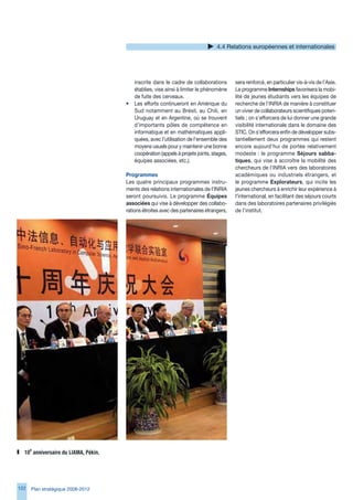 4.4 Relations européennes et internationales




                                          inscrite dans le cadre de collaborations        sera renforcé, en particulier vis-à-vis de l’Asie.
                                          établies, vise ainsi à limiter le phénomène     Le programme Internships favorisera la mobi-
                                          de fuite des cerveaux.                          lité de jeunes étudiants vers les équipes de
                                      •   Les efforts continueront en Amérique du         recherche de l’INRIA de manière à constituer
                                          Sud notamment au Brésil, au Chili, en           un vivier de collaborateurs scientifiques poten-
                                          Uruguay et en Argentine, où se trouvent         tiels ; on s’efforcera de lui donner une grande
                                          d’importants pôles de compétence en             visibilité internationale dans le domaine des
                                          informatique et en mathématiques appli-         STIC. On s’efforcera enfin de développer subs-
                                          quées, avec l’utilisation de l’ensemble des     tantiellement deux programmes qui restent
                                          moyens usuels pour y maintenir une bonne        encore aujourd’hui de portée relativement
                                          coopération (appels à projets joints, stages,   modeste : le programme Séjours sabba-
                                          équipes associées, etc.).                       tiques, qui vise à accroître la mobilité des
                                                                                          chercheurs de l’INRIA vers des laboratoires
                                      Programmes                                          académiques ou industriels étrangers, et
                                      Les quatre principaux programmes instru-            le programme Explorateurs, qui incite les
                                      ments des relations internationales de l’INRIA      jeunes chercheurs à enrichir leur expérience à
                                      seront poursuivis. Le programme Équipes             l’international, en facilitant des séjours courts
                                      associées qui vise à développer des collabo-        dans des laboratoires partenaires privilégiés
                                      rations étroites avec des partenaires étrangers,    de l’institut.




  10e	anniversaire	du	LIAMA,	Pékin.




122   Plan stratégique 2008-2012
 