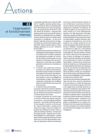 A      ctions
                        L’organisation générale mise en place fin 200,      de centre au comité de direction national. Un
                 4.5    dont on rappelle ci-après les grands traits, a
                        vocation à rester la même sur la période 2008-
                                                                             axe d’amélioration concernera le fonction-
                                                                             nement matriciel et plus particulièrement les

      Organisation      2012. Elle distingue trois niveaux de pilotage,
                        celui des équipes-projets de recherche, celui
                                                                             dispositifs de coordination, de restitution, de
                                                                             contrôle de gestion (au sens large) et d’éva-
et fonctionnement       des centres de recherche – regroupant des
                        équipes-projets et des structures de support à
                                                                             luation interne qui lui sont nécessairement
                                                                             associés. Une telle organisation matricielle,
           internes     la recherche, au développement et au transfert,      certes plus complexe à mettre en œuvre qu’un
                        et dont le directeur assure une double mission       simple emboîtement hiérarchique des niveaux
                        scientifique et managériale –, et celui de la        de responsabilité, apparaît nécessaire dans
                        direction nationale et des services de siège.        un organisme de recherche qui veut à la fois
                        Ce dernier est constitué de la direction géné-       préserver une véritable autonomie de ses
                        rale (PDG, directeur général adjoint et deux         centres et équipes-projets et éviter de se trans-
                        délégués généraux) et de neuf « directions           former en « fédération » de pôles indépendants.
                        fonctionnelles » :                                   Les directions du siège ont un rôle essentiel
                        • la direction de la recherche, la direction du      à jouer pour garantir une bonne intégration
                             développement technologique, la direction       d’ensemble et l’unité de la politique conduite
                             du transfert et de l’innovation, la direction   par l’institut. Elles devront se concentrer sur
                             des partenariats européens et la direc-         leurs missions de pilotage et d’évaluation,
                             tion des relations internationales, ces cinq    mettre en place les orientations, les procédures
                             directions scientifiques étant plus parti-      et les outils servant de cadre à une gestion
                             culièrement coordonnées par le délégué          décentralisée, conduite par les services des
                             général à la recherche et au transfert pour     centres de recherche, eux-mêmes placés sous
                             l’innovation ;                                  la responsabilité hiérarchique des directeurs
                        • la direction des ressources humaines,              de centre. Ces directions du siège seront par
                             la direction des affaires administratives,      ailleurs allégées au maximum de toutes les
                             financières et patrimoniales et la direction    tâches de gestion centrale, par mutualisation
                             des systèmes d’information, des infrastruc-     des fonctions d’appui administratif et de logis-
                             tures et des services informatiques, ces        tique au sein de la délégation à l’administration
                             trois directions – ainsi qu’une délégation à    du siège mise en place en 2007.
                             l’administration du siège – étant plus parti-   Ceci concerne les orientations générales décli-
                             culièrement coordonnées par le délégué          nées dans les deux sections précédentes
                             général à l’administration des ressources       et les orientations en matière de ressources
                             et des services ;                               humaines et de fonctions support. Comme il
                        • la direction de la communication.                  a été rappelé dans la première partie de ce
                        Les quatre membres de la direction générale,         document, l’amélioration de la qualité et l’effi-
                        les huit directeurs de centre de recherche et        cacité des activités de support et d’accompa-
                        les neuf directeurs fonctionnels constituent le      gnement de la recherche reste une priorité, qui
                        comité de direction de l’institut.                   se décline sur plusieurs plans : la poursuite de
                        Le pilotage d’ensemble est conduit selon             la politique de déconcentration et la diffusion
                        un schéma matriciel dans lequel s’articulent         d’une « démarche qualité » s’appuyant sur la
                        d’une part les « structures opérationnelles de       responsabilisation de tous les acteurs de la
                        production » que sont les centres de recherche       gestion, le développement du système d’in-
                        et leurs équipes et services, et d’autre part        formation et la mise en place de méthodes et
                        les « lignes fonctionnelles » portées par les        d’outils de pilotage et de contrôle de gestion
                        directions du siège, chacune en charge d’un          plus performants, le partage d’une culture de
                        segment de la politique de l’institut. Dans ce       management.
                        cadre, les centres de recherche – et en leur sein
                        les équipes-projets – disposent d’une impor-
                        tante délégation de responsabilité : l’objectif
                        des prochaines années est de poursuivre dans
                        cette voie d’une forte déconcentration asso-
                        ciée à la participation directe des directeurs




                                                                                        Plan stratégique 2008-2012       12
 