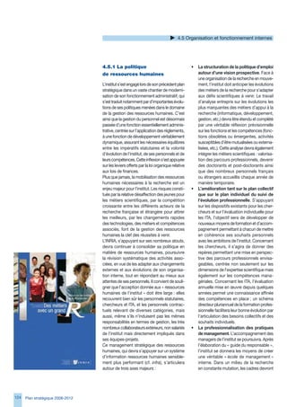 4.5 Organisation et fonctionnement internes




                                   4.5.1	La	politique	                                     •   La structuration de la politique d’emploi
                                   de	ressources	humaines                                      autour d’une vision prospective. Face à
                                                                                               une organisation de la recherche en mouve-
                                   L’institut s’est engagé lors de son précédent plan          ment, l’institut doit anticiper les évolutions
                                   stratégique dans un vaste chantier de moderni-              des métiers de la recherche pour s’adapter
                                   sation de son fonctionnement administratif, qui             aux défis scientifiques à venir. Le travail
                                   s’est traduit notamment par d’importantes évolu-            d’analyse entrepris sur les évolutions les
                                   tions de ses politiques menées dans le domaine              plus marquantes des métiers d’appui à la
                                   de la gestion des ressources humaines. C’est                recherche (informatique, développement,
                                   ainsi que la gestion du personnel est désormais             gestion, etc.) devra être étendu et complété
                                   passée d’une fonction essentiellement adminis-              par une véritable réflexion prévisionnelle
                                   trative, centrée sur l’application des règlements,          sur les fonctions et les compétences (fonc-
                                   à une fonction de développement véritablement               tions obsolètes ou émergentes, activités
                                   dynamique, assurant les nécessaires équilibres              susceptibles d’être mutualisées ou externa-
                                   entre les impératifs statutaires et la volonté              lisées, etc.). Cette analyse devra également
                                   d’évolution de l’institut, de ses personnels et de          intégrer les métiers scientifiques : valorisa-
                                   leurs compétences. Cette inflexion s’est appuyée            tion des parcours professionnels, devenir
                                   sur les leviers offerts par la loi organique relative       des doctorants et post-doctorants ainsi
                                   aux lois de finances.                                       que des nombreux personnels français
                                   Plus que jamais, la mobilisation des ressources             ou étrangers accueillis chaque année de
                                   humaines nécessaires à la recherche est un                  manière temporaire.
                                   enjeu majeur pour l’institut. Les risques consti-       •   L’amélioration tant sur le plan collectif
                                   tués par la relative désaffection des jeunes pour           que sur le plan individuel du suivi de
                                   les métiers scientifiques, par la compétition               l’évolution professionnelle. S’appuyant
                                   croissante entre les différents acteurs de la               sur les dispositifs existants pour les cher-
                                   recherche française et étrangère pour attirer               cheurs et sur l’évaluation individuelle pour
                                   les meilleurs, par les changements rapides                  les ITA, l’objectif sera de développer de
                                   des technologies, des métiers et compétences                nouveaux moyens de formation et d’accom-
                                   associés, font de la gestion des ressources                 pagnement permettant à chacun de mettre
                                   humaines la clef des réussites à venir.                     en cohérence ses souhaits personnels
                                   L’INRIA, s’appuyant sur ses nombreux atouts,                avec les ambitions de l’institut. Concernant
                                   devra continuer à consolider sa politique en                les chercheurs, il s’agira de donner des
                                   matière de ressources humaines, poursuivre                  repères permettant une mise en perspec-
                                   la révision systématique des activités asso-                tive des parcours professionnels envisa-
                                   ciées, en vue de les adapter aux changements                geables, centrée non seulement sur les
                                   externes et aux évolutions de son organisa-                 dimensions de l’expertise scientifique mais
                                   tion interne, tout en répondant au mieux aux                également sur les compétences mana-
                                   attentes de ses personnels. Il convient de souli-           gériales. Concernant les ITA, l’évaluation
                                   gner que l’acception donnée aux « ressources                annuelle mise en œuvre depuis quelques
                                   humaines de l’institut » doit être large : elles            années permet une connaissance affinée
                                   recouvrent bien sûr les personnels statutaires,             des compétences en place ; un schéma
                                   chercheurs et ITA, et les personnels contrac-               directeur pluriannuel de la formation profes-
                                   tuels relevant de diverses catégories, mais                 sionnelle facilitera leur bonne évolution par
                                   aussi, même s’ils n’induisent pas les mêmes                 l’articulation des besoins collectifs et des
                                   responsabilités en termes de gestion, les très              souhaits individuels.
                                   nombreux collaborateurs extérieurs, non salariés        •   La professionnalisation des pratiques
                                   de l’institut mais directement impliqués dans               de management. L’accompagnement des
                                   ses équipes-projets.                                        managers de l’institut se poursuivra. Après
                                   Ce management stratégique des ressources                    l’élaboration du « guide du responsable »,
                                   humaines, qui devra s’appuyer sur un système                l’institut se donnera les moyens de créer
                                   d’information ressources humaines sensible-                 une véritable « école de management »
                                   ment plus performant (cf. infra), s’articulera              interne. Dans un milieu de la recherche
                                   autour de trois axes majeurs :                              en constante mutation, les cadres devront




124   Plan stratégique 2008-2012
 