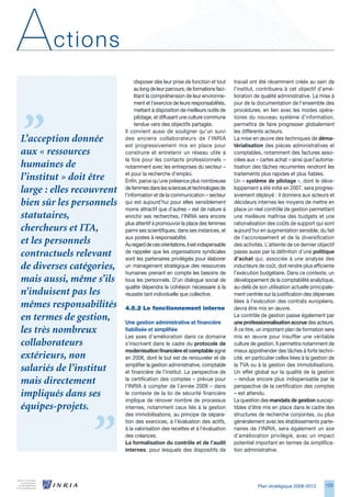 A       ctions
                                disposer dès leur prise de fonction et tout      travail ont été récemment créés au sein de
                                au long de leur parcours, de formations faci-    l’institut, contribuera à cet objectif d’amé-
                                litant la compréhension de leur environne-       lioration de qualité administrative. La mise à
                                ment et l’exercice de leurs responsabilités,     jour de la documentation de l’ensemble des
                                mettant à disposition de meilleurs outils de     procédures, en lien avec les modes opéra-
                                pilotage, et diffusant une culture commune       toires du nouveau système d’information,
                                tendue vers des objectifs partagés.              permettra de faire progresser globalement
                           Il convient aussi de souligner qu’un suivi            les différents acteurs.
L’acception donnée         des anciens collaborateurs de l’INRIA                 La mise en œuvre des techniques de déma-
                           est progressivement mis en place pour                 térialisation des pièces administratives et
aux « ressources           construire et entretenir un réseau utile à            comptables, notamment des factures asso-
                           la fois pour les contacts professionnels –            ciées aux « cartes achat » ainsi que l’automa-
humaines de                notamment avec les entreprises du secteur –           tisation des tâches récurrentes rendront les
                           et pour la recherche d’emploi.                        traitements plus rapides et plus fiables.
l’institut » doit être     Enfin, parce qu’une présence plus nombreuse           Un « système de pilotage », dont le déve-
large : elles recouvrent   de femmes dans les sciences et technologies de
                           l’information et de la communication – secteur
                                                                                 loppement a été initié en 2007, sera progres-
                                                                                 sivement déployé : il donnera aux acteurs et
bien sûr les personnels    qui est aujourd’hui pour elles sensiblement           décideurs internes les moyens de mettre en
                           moins attractif que d’autres – est de nature à        place un réel contrôle de gestion permettant
statutaires,               enrichir ses recherches, l’INRIA sera encore          une meilleure maîtrise des budgets et une
                           plus attentif à promouvoir la place des femmes        rationalisation des coûts de support qui sont
chercheurs et ITA,         parmi ses scientifiques, dans ses instances, et       aujourd’hui en augmentation sensible, du fait
                           aux postes à responsabilité.                          de l’accroissement et de la diversification
et les personnels          Au regard de ces orientations, il est indispensable   des activités. L’atteinte de ce dernier objectif
contractuels relevant      de rappeler que les organisations syndicales
                           sont les partenaires privilégiés pour élaborer
                                                                                 passe aussi par la définition d’une politique
                                                                                 d’achat qui, associée à une analyse des
de diverses catégories,    un management stratégique des ressources              inducteurs de coût, doit rendre plus efficiente
                           humaines prenant en compte les besoins de             l’exécution budgétaire. Dans ce contexte, un
mais aussi, même s’ils     tous les personnels. D’un dialogue social de          développement de la comptabilité analytique,
                           qualité dépendra la cohésion nécessaire à la          au-delà de son utilisation actuelle principale-
n’induisent pas les        réussite tant individuelle que collective.            ment centrée sur la justification des dépenses
                                                                                 liées à l’exécution des contrats européens,
mêmes responsabilités      4.5.2	Le	fonctionnement	interne                       devra être mis en œuvre.
en termes de gestion,      Une gestion administrative et financière
                                                                                 Le contrôle de gestion passe également par
                                                                                 une professionnalisation accrue des acteurs.
les très nombreux          fiabilisée et simplifiée                              À ce titre, un important plan de formation sera
                           Les axes d’amélioration dans ce domaine               mis en œuvre pour insuffler une véritable
collaborateurs             s’inscrivent dans le cadre du protocole de            culture de gestion. Il permettra notamment de
                           modernisation financière et comptable signé           mieux appréhender des tâches à forte techni-
extérieurs, non            en 200, dont le but est de renouveler et de          cité, en particulier celles liées à la gestion de
                           simplifier la gestion administrative, comptable       la TVA ou à la gestion des immobilisations.
salariés de l’institut     et financière de l’institut. La perspective de        Un effet global sur la qualité de la gestion
mais directement           la certification des comptes – prévue pour
                           l’INRIA à compter de l’année 2009 – dans
                                                                                 – rendue encore plus indispensable par la
                                                                                 perspective de la certification des comptes
impliqués dans ses         le contexte de la loi de sécurité financière          – est attendu.
                           implique de rénover nombre de processus               La question des mandats de gestion suscep-
équipes-projets.           internes, notamment ceux liés à la gestion            tibles d’être mis en place dans le cadre des
                           des immobilisations, au principe de sépara-           structures de recherche conjointes, ou plus
                           tion des exercices, à l’évaluation des actifs,        généralement avec les établissements parte-
                           à la valorisation des recettes et à l’évaluation      naires de l’INRIA, sera également un axe
                           des créances.                                         d’amélioration privilégié, avec un impact
                           La formalisation du contrôle et de l’audit            potentiel important en termes de simplifica-
                           internes, pour lesquels des dispositifs de            tion administrative.




                                                                                            Plan stratégique 2008-2012       125
 