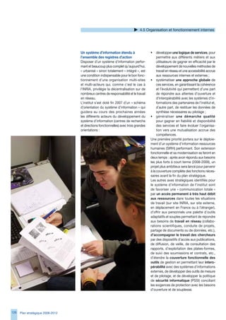 4.5 Organisation et fonctionnement internes




                                   Un système d’information étendu à                  •    développer une logique de services, pour
                                   l’ensemble des registres d’action                       permettre aux différents métiers et aux
                                   Disposer d’un système d’information perfor-             utilisateurs de gagner en efficacité par le
                                   mant et beaucoup plus complet qu’aujourd’hui,           développement de nouvelles méthodes de
                                   « urbanisé » sinon totalement « intégré », est          travail en réseau et une accessibilité accrue
                                   une condition indispensable pour le bon fonc-           aux ressources internes et externes ;
                                   tionnement d’une organisation multi-sites          • systématiser une approche globale de
                                   et multi-acteurs qui, comme c’est le cas à              ces services, en garantissant la cohérence
                                   l’INRIA, privilégie la décentralisation sur de          et l’évolutivité qui permettent d’une part
                                   nombreux centres de responsabilité et le travail        de répondre aux attentes d’ouverture et
                                   en réseau.                                              d’interopérabilité avec les systèmes d’in-
                                   L’institut s’est doté fin 2007 d’un « schéma            formations des partenaires de l’institut et,
                                   d’orientation du système d’information » qui            d’autre part, de restituer les données de
                                   guidera au cours des prochaines années                  synthèse nécessaires au pilotage ;
                                   les différents acteurs du développement du         • généraliser une démarche qualité
                                   système d’information (centres de recherche             pour gagner en fiabilité et disponibilité
                                   et directions fonctionnelles) avec trois grandes        des services et faire évoluer l’organisa-
                                   orientations :                                          tion vers une mutualisation accrue des
                                                                                           compétences.
                                                                                      Une première priorité portera sur le déploie-
                                                                                      ment d’un système d’information ressources
                                                                                      humaines (SIRH) performant. Son extension
                                                                                      fonctionnelle et sa modernisation se feront en
                                                                                      deux temps : après avoir répondu aux besoins
                                                                                      les plus forts à court terme (2008-2009), un
                                                                                      projet plus ambitieux sera lancé pour parvenir
                                                                                      à la couverture complète des fonctions néces-
                                                                                      saires avant la fin du plan stratégique.
                                                                                      Les autres axes stratégiques identifiés pour
                                                                                      le système d’information de l’institut sont
                                                                                      de favoriser une « communication totale »
                                                                                      par un accès permanent à très haut débit
                                                                                      aux ressources dans toutes les situations
                                                                                      de travail (sur site INRIA, sur site externe,
                                                                                      en déplacement en France ou à l’étranger),
                                                                                      d’offrir aux personnels une palette d’outils
                                                                                      adaptatifs et souples permettant de répondre
                                                                                      aux besoins de travail en réseau (collabo-
                                                                                      rations scientifiques, conduite de projets,
                                                                                      partage de documents ou de données, etc.),
                                                                                      d’accompagner le travail des chercheurs
                                                                                      par des dispositifs d’accès aux publications,
                                                                                      de diffusion, de veille, de consultation des
                                                                                      rapports, d’exploitation des plates-formes,
                                                                                      de suivi des soumissions et contrats, etc.,
                                                                                      d’étendre la couverture fonctionnelle des
                                                                                      outils de gestion en permettant leur intero-
                                                                                      pérabilité avec des systèmes d’informations
                                                                                      externes, de développer des outils de mesure
                                                                                      et de pilotage, et de développer la politique
                                                                                      de sécurité informatique (PSSI) conciliant
                                                                                      les exigences de protection avec les besoins
                                                                                      d’ouverture et de souplesse.




12   Plan stratégique 2008-2012
 