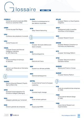 G
CORdI-S
                    lossaire
                                           dirdRI
                                                              AdN		FIRe




                                                                                     ePoSS
  Contrat de recherche doctorale INRIA        Direction du développement et            European Platform on Smart Systems
  financé sur subvention d’État               des relations industrielles              Integration


CPeR                                                                                 ePSt
                                           dtN
  Contrat de projet État-Région                                                        Établissement public à caractère
                                             Delay-Tolerant Networking                 scientifique et technologique

CPu


                                           E
  Conférence des présidents d’université                                             eRC
                                                                                       European Research Council

CPu
  Central Process Unit                     eAdS                                      eRCIM
                                             European Aeronautic Defence and           European Research Consortium on
                                             Space company                             Informatics and Mathematics
CSAIL
  Computer Science and Articicial
  Intelligence Laboratory                                                            etP
                                           eCg
  [cf. MIT, États-Unis]                                                                European Technology Platform
                                             Électrocardiogramme


CStB                                                                                 etSI
  Centre scientifique et technique         edF                                         European Telecommunications
  du bâtiment                                Électricité de France                     Standards Institute


CWI                                        edP                                       euROFI
  Centrum voor Wiskunde en Informatica       Équation aux dérivées partielles          Banking and Finance in Europe
  [Pays-Bas]


                                           eeg                                       euROP


D
                                                                                       European Robotics Platform
                                             Électroencéphalogramme



dARPA
  Defence Advanced Research Projects
  Agency [États-Unis]
                                           eIFFeL
                                              Evolved Internet Future for European
                                              Leadership
                                                                                     F
                                                                                     FCe
                                                                                       Fonds de compétitivité des entreprises
dFKI                                       eLM                                         [cf. DGE]
  Deutsche Forschungszentrum für             Extended length message
  Künstliche Intelligenz [Allemagne]
                                                                                     FINd
                                                                                        Future Internet Network Design
                                           eNS
dgA                                                                                     [cf. NSF]
  Délégation générale pour l’armement        École normale supérieure

                                                                                     FIRe
dge                                        ePI                                          Future Internet Research and
  Direction générale des entreprises         Équipe-projet INRIA                        Experimentation




                                                                                              Plan stratégique 2008-2012   129
 