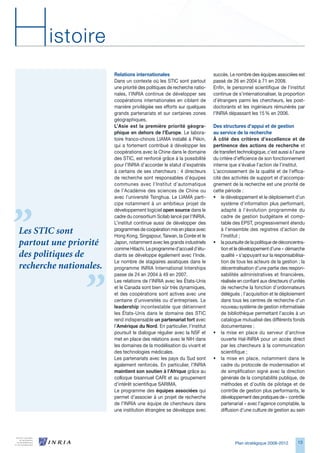 H      istoire
                        Relations internationales                         succès. Le nombre des équipes associées est
                        Dans un contexte où les STIC sont partout         passé de 2 en 2004 à 71 en 2008.
                        une priorité des politiques de recherche natio-   Enfin, le personnel scientifique de l’institut
                        nales, l’INRIA continue de développer ses         continue de s’internationaliser, la proportion
                        coopérations internationales en ciblant de        d’étrangers parmi les chercheurs, les post-
                        manière privilégiée ses efforts sur quelques      doctorants et les ingénieurs rémunérés par
                        grands partenariats et sur certaines zones        l’INRIA dépassant les 15 % en 200.
                        géographiques.
                        L’Asie est la première priorité géogra-           Des structures d’appui et de gestion
                        phique en dehors de l’Europe. Le labora-          au service de la recherche
                        toire franco-chinois LIAMA installé à Pékin,      À côté des critères d’excellence et de
                        qui a fortement contribué à développer les        pertinence des actions de recherche et
                        coopérations avec la Chine dans le domaine        de transfert technologique, c’est aussi à l’aune
                        des STIC, est renforcé grâce à la possibilité     du critère d’efficience de son fonctionnement
                        pour l’INRIA d’accorder le statut d’expatriés     interne que s’évalue l’action de l’institut.
                        à certains de ses chercheurs : 4 directeurs       L’accroissement de la qualité et de l’effica-
                        de recherche sont responsables d’équipes          cité des activités de support et d’accompa-
                        communes avec l’Institut d’automatique            gnement de la recherche est une priorité de
                        de l’Académie des sciences de Chine ou            cette période :
                        avec l’université Tsinghua. Le LIAMA parti-       • le développement et le déploiement d’un
                        cipe notamment à un ambitieux projet de               système d’information plus performant,
                        développement logiciel open source dans le            adapté à l’évolution programmée du
                        cadre du consortium Scilab lancé par l’INRIA.         cadre de gestion budgétaire et comp-
                        L’institut continue aussi de développer des           table des EPST, progressivement étendu
Les STIC sont           programmes de coopération mis en place avec
                        Hong Kong, Singapour, Taiwan, la Corée et le
                                                                              à l’ensemble des registres d’action de
                                                                              l’institut ;
partout une priorité    Japon, notamment avec les grands industriels      • la poursuite de la politique de déconcentra-
                        comme Hitachi. Le programme d’accueil d’étu-          tion et le développement d’une « démarche
des politiques de       diants se développe également avec l’Inde.            qualité » s’appuyant sur la responsabilisa-
                        Le nombre de stagiaires asiatiques dans le            tion de tous les acteurs de la gestion ; la
recherche nationales.   programme INRIA International Interships              décentralisation d’une partie des respon-
                        passe de 24 en 2004 à 49 en 2007.                     sabilités administratives et financières,
                        Les relations de l’INRIA avec les États-Unis          réalisée en confiant aux directeurs d’unités
                        et le Canada sont bien sûr très dynamiques,           de recherche la fonction d’ordonnateurs
                        et des coopérations sont actives avec une             délégués ; l’acquisition et le déploiement
                        centaine d’universités ou d’entreprises. Le           dans tous les centres de recherche d’un
                        leadership incontestable que détiennent               nouveau système de gestion informatisée
                        les États-Unis dans le domaine des STIC               de bibliothèque permettant l’accès à un
                        rend indispensable un partenariat fort avec           catalogue mutualisé des différents fonds
                        l’Amérique du Nord. En particulier, l’institut        documentaires ;
                        poursuit le dialogue régulier avec la NSF et      • la mise en place du serveur d’archive
                        met en place des relations avec le NIH dans           ouverte Hal-INRIA pour un accès direct
                        les domaines de la modélisation du vivant et          par les chercheurs à la communication
                        des technologies médicales.                           scientifique ;
                        Les partenariats avec les pays du Sud sont        • la mise en place, notamment dans le
                        également renforcés. En particulier, l’INRIA          cadre du protocole de modernisation et
                        maintient son soutien à l’Afrique grâce au            de simplification signé avec la direction
                        colloque bisannuel CARI et au groupement              générale de la comptabilité publique, de
                        d’intérêt scientifique SARIMA.                        méthodes et d’outils de pilotage et de
                        Le programme des équipes associées qui                contrôle de gestion plus performants, le
                        permet d’associer à un projet de recherche            développement des pratiques de « contrôle
                        de l’INRIA une équipe de chercheurs dans              partenarial » avec l’agence comptable, la
                        une institution étrangère se développe avec           diffusion d’une culture de gestion au sein




                                                                                     Plan stratégique 2008-2012       1
 