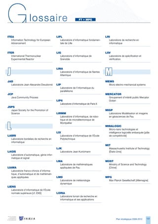 G
IteA
                    lossaire
                                            LIFL
                                                                  Ft		MPg




                                                                                       LRI
   Information Technology for European         Laboratoire d’informatique fondamen-      Laboratoire de recherche en
   Advancement                                 tale de Lille                             informatique


IteR                                        LIg                                        LSV
   International Thermonuclear                 Laboratoire d’informatique de             Laboratoire de spécification et
   Experimental Reactor                        Grenoble                                  vérification




J                                                                                      M
                                            LINA
                                               Laboratoire d’informatique de Nantes
                                               Atlantique

JAd                                                                                    MeMS
  Laboratoire Jean-Alexandre Dieudonné      LIP                                          Micro-electro-mechanical systems
                                               Laboratoire de l’informatique du
                                               parallélisme
JCP                                                                                    MeRCAtOR
  Java Community Process                                                                 Groupement d’intérêt public Mercator
                                            LIP6                                         Océan
                                               Laboratoire d’informatique de Paris 
JSPS
  Japan Society for the Promotion of                                                   MIgP
  Science                                   LIRMM                                        Laboratoire Modélisation et imagerie
                                               Laboratoire d’informatique, de robo-      en géosciences de Pau
                                               tique et de microélectronique de


L
                                               Montpellier
                                                                                       MINALOgIC
                                                                                         Micro-nano technologies et
                                            LIX                                          intelligence logicielle embarquée [pôle
LABRI                                          Laboratoire d’informatique de l’École     de compétitivité]
  Laboratoire bordelais de recherche en        Polytechnique
  informatique
                                                                                       MIt
                                            LJK                                          Massachusetts Institute of Technology
LAgIS                                         Laboratoire Jean Kuntzmann                 [États-Unis]
  Laboratoire d’automatique, génie infor-
  matique et signal
                                            LMA                                        MOSt
                                              Laboratoire de mathématiques               Ministry of Science and Technology
LIAMA                                         appliquées de Pau                          [Chine]
   Laboratoire franco-chinois d’informa-
   tique, d’automatique et de mathémati-
   ques appliquées                          LMd                                        MPg
                                              Laboratoire de météorologie                Max Planck Gesellschaft [Allemagne]
                                              dynamique
LIeNS
   Laboratoire d’informatique de l’École
   normale supérieure [cf. ENS]             LORIA
                                              Laboratoire lorrain de recherche en
                                              informatique et ses applications




                                                                                                 Plan stratégique 2008-2012   11
 