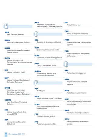 NWO                                       PIB


N
                                           Nederlanse Organisatie voor                Produit intérieur brut
                                           Wetenshappelijk Onderzoek [Pays-Bas]


                                                                                   PMe

                                         O
	NeM
  Nano Electronic Materials                                                          Petites et moyennes entreprises



NeMS                                     OdL                                       PReS
  Nano-Electro-Mechanical Systems          Opération de développement logiciel       Pôle de recherche et d’enseignement
                                                                                     supérieur

NeSSI                                    OgM
  Networked European Software and          Organisme génétiquement modifié
                                                                                   PSSI
  Services Initiative
                                                                                     Politique de sécurité des systèmes
                                         OLSR                                        d’information
NICtA                                      Optimized Link State Routing protocol
  National Information and


                                                                                   R
  Communication Technologies Australia
  [Australie]                            OMg
                                           OBJECT Management Group


NIH                                                                                Rd
                                         ONeRA
  National Institutes of Health
                                           Office national d’études et de            Recherche et développement
                                           recherches aéronautiques
NISt
  National Institute of Standards and
                                                                                   RAtP
  Technology [États-Unis]
                                         P                                           Régie autonome des transports
                                                                                     parisiens

NItRd                                    P2P
  Networking and Information               Peer to peer                            RFId
  Technology Research and
                                                                                     Radio-frequency identification
  Development Program [États-Unis]
                                         PACA
                                           Région Provence - Alpes - Côte d’Azur   RRIt
NOeMS
  Nano Opto Electro Mechanical                                                       Réseau de recherche et d’innovation
  Systems                                PCRd                                        technologique
                                           Programme-cadre de recherche et
                                           développement
NS3                                                                                RMN
  National Security Swath Ship
                                                                                     Résonance magnétique nucléaire
  [groupe DCNS]                          Pdg
                                           Président-directeur général

NSF                                                                                RtRA
  National Science Foundation            PFe                                         Réseau thématique de recherche
  [États-Unis]                             Plates-formes expérimentales              avancée




12   Plan stratégique 2008-2012
 