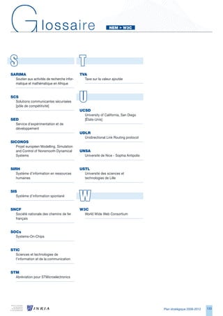 G                    lossaire                                    NeM		W3C




S                                             T
SARIMA                                        tVA
  Soutien aux activités de recherche infor-     Taxe sur la valeur ajoutée
  matique et mathématique en Afrique


SCS
  Solutions communicantes sécurisées
  [pôle de compétitivité]
                                              U
                                              uCSd
                                                University of California, San Diego
Sed                                             [États-Unis]
  Service d’expérimentation et de
  développement
                                              udLR
                                                Unidirectional Link Routing protocol
SICONOS
   Projet européen Modelling, Simulation
   and Control of Nonsmooth Dynamical         uNSA
   Systems                                      Université de Nice - Sophia Antipolis


SIRH                                          uStL
   Système d’information en ressources          Université des sciences et
   humaines                                     technologies de Lille




                                              W
SIS
   Système d’information spontané


SNCF                                          W3C
  Société nationale des chemins de fer          World Wide Web Consortium
  français


SOCs
  Systems-On-Chips


StIC
  Sciences et technologies de
  l’information et de la communication


StM
  Abréviation pour STMicroelectronics




                                                                                        Plan stratégique 2008-2012   1
 