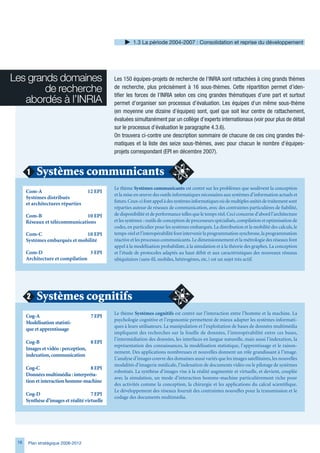 1. La période 2004-2007 : Consolidation et reprise du développement




Les grands domaines                            Les 150 équipes-projets de recherche de l’INRIA sont rattachées à cinq grands thèmes
        de recherche                           de recherche, plus précisément à 16 sous-thèmes. Cette répartition permet d’iden-
                                               tifier les forces de l’INRIA selon ces cinq grandes thématiques d’une part et surtout
   abordés à l’INRIA                           permet d’organiser son processus d’évaluation. Les équipes d’un même sous-thème
                                               (en moyenne une dizaine d’équipes) sont, quel que soit leur centre de rattachement,
                                               évaluées simultanément par un collège d’experts internationaux (voir pour plus de détail
                                               sur le processus d’évaluation le paragraphe 4.3.6).
                                               On trouvera ci-contre une description sommaire de chacune de ces cinq grandes thé-
                                               matiques et la liste des seize sous-thèmes, avec pour chacun le nombre d’équipes-
                                               projets correspondant (EPI en décembre 2007).


      1    Systèmes communicants
                                               Le thème Systèmes communicants est centré sur les problèmes que soulèvent la conception
      Com-A                         12 EPI
                                               et la mise en œuvre des outils informatiques nécessaires aux systèmes d’information actuels et
      Systèmes distribués
                                               futurs. Ceux-ci font appel à des systèmes informatiques où de multiples unités de traitement sont
      et architectures réparties
                                               réparties autour de réseaux de communication, avec des contraintes particulières de fiabilité,
      Com-B                     10 EPI         de disponibilité et de performance telles que le temps réel. Ceci concerne d’abord l’architecture
      Réseaux et télécommunications            et les systèmes : outils de conception de processeurs spécialisés, compilation et optimisation de
                                               codes, en particulier pour les systèmes embarqués. La distribution et la mobilité des calculs, le
      Com-C                    10 EPI          temps-réel et l’interopérabilité font intervenir la programmation synchrone, la programmation
      Systèmes embarqués et mobilité           réactive et les processus communicants. Le dimensionnement et la métrologie des réseaux font
                                               appel à la modélisation probabiliste, à la simulation et à la théorie des graphes. La conception
      Com-D                       3 EPI        et l’étude de protocoles adaptés au haut débit et aux caractéristiques des nouveaux réseaux
      Architecture et compilation              ubiquitaires (sans-fil, mobiles, hétérogènes, etc.) est un sujet très actif.




      2    Systèmes cognitifs
                                               Le thème Systèmes cognitifs est centré sur l’interaction entre l’homme et la machine. La
      Cog-A                          7 EPI
                                               psychologie cognitive et l’ergonomie permettent de mieux adapter les systèmes informati-
      Modélisation statisti-
                                               ques à leurs utilisateurs. La manipulation et l’exploitation de bases de données multimédia
      que et apprentissage
                                               impliquent des recherches sur la fouille de données, l’interopérabilité entre ces bases,
                                               l’intermédiation des données, les interfaces en langue naturelle, mais aussi l’indexation, la
      Cog-B                         8 EPI
                                               représentation des connaissances, la modélisation statistique, l’apprentissage et le raison-
      Images et vidéo : perception,
                                               nement. Des applications nombreuses et nouvelles donnent un rôle grandissant à l’image.
      indexation, communication
                                               L’analyse d’images couvre des domaines aussi variés que les images satellitaires, les nouvelles
                                               modalités d’imagerie médicale, l’indexation de documents vidéo ou le pilotage de systèmes
      Cog-C                        8 EPI
                                               robotisés. La synthèse d’images vise à la réalité augmentée et virtuelle, et devient, couplée
      Données multimédia : interpréta-
                                               avec la simulation, un mode d’interaction homme-machine particulièrement riche pour
      tion et interaction homme-machine
                                               des activités comme la conception, la chirurgie et les applications du calcul scientifique.
                                               Le développement des réseaux fournit des contraintes nouvelles pour la transmission et le
      Cog-D                           7 EPI
                                               codage des documents multimédia.
      Synthèse d’images et réalité virtuelle




 1    Plan stratégique 2008-2012
 