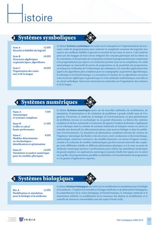 H          istoire
3       Systèmes symboliques
                                        Le thème Systèmes symboliques est centré sur la conception et l’expérimentation de nou-
Sym-A                          12 EPI
                                        veaux outils de programmation pour maîtriser la complexité croissante des logiciels, leur
Sécurité et fiabilité du logiciel
                                        assurer une meilleure fiabilité et garantir la sécurité de leur mise en œuvre. Cette maîtrise
Sym-B                      10 EPI       passe par des langages de haut niveau intégrant des concepts génériques tels les objets ou
Structures algébriques                  les contraintes, et des principes de composition incluant la programmation par composants
et géométriques, algorithmes            et la programmation par aspects. Les recherches portent aussi sur la compilation, les outils
                                        automatiques ou interactifs de preuve de programmes ou de propriétés des programmes,
Sym-C                        10 EPI     en incluant la vérification de l’arithmétique des ordinateurs. De nouvelles applications font
Organisation des conte-                 appel à des algorithmes plus complexes pour la cryptographie, la géométrie algorithmique,
nus et de la langue                     la robotique et la bioinformatique. La conception et l’analyse de ces algorithmes recourent
                                        à des structures algébriques et géométriques et à des méthodes mathématiques nouvelles et
                                        au calcul symbolique. Sont aussi concernées les recherches sur l’organisation des contenus
                                        et de la langue.




    4    Systèmes numériques
                                        Le thème Systèmes numériques porte sur de nouvelles méthodes, de modélisation, de
Num-A                          7 EPI
                                        simulation, d’optimisation et de résolution de problèmes à grande échelle issus de l’in-
Automatique
et systèmes complexes                   génierie, l’économie, la médecine, la biologie ou l’environnement, ou plus généralement
                                        de problèmes inverses en stochastique ou en grande dimension. La théorie des systèmes
Num-B                        11 EPI     complexes et de leur commande, le traitement du signal et l’analyse de données s’appliquent
Grilles et calcul                       ici en robotique, dans la conduite de systèmes industriels, le transport routier ou aérien, le
haute-performance                       contrôle non destructif, les télécommunications, mais aussi en biologie et dans les problè-
                                        mes d’environnement. La simulation de phénomènes complexes relevant des sciences de
Num-C                         9 EPI     l’ingénieur (mécanique des fluides et des structures, semi-conducteurs et électrotechnique,
Modèles déterministes                   météorologie, matériaux nouveaux), des modèles financiers, ou encore d’organes vivants,
ou stochastiques :                      conduit à la recherche de modèles mathématiques qui font souvent intervenir des coupla-
identification et optimisation          ges entre différentes échelles et différents phénomènes physiques, et à la mise au point de
                                        méthodes numériques précises et performantes pour réaliser des simulations numériques
Num-D                      14 EPI
Simulation et analyse numérique         de grande ampleur. Les applications numériques à grande échelle font appel, avec le calcul
pour les modèles physiques              sur la grille, à la programmation parallèle ou distribuée, à la transformation de programmes
                                        et à la gestion d’applications réparties.




5       Systèmes biologiques
                                        Le thème Systèmes biologiques est centré sur la modélisation et simulation pour la biologie
Bio-A                        12 EPI     et la médecine : l’analyse et la simulation d’images médicales et de phénomènes biologiques,
Modélisation et simulation              la compréhension de la vision biologique, la bioinformatique, la robotique médicale et le
pour la biologie et la médecine         mouvement artificiel. La modélisation de la croissance des plantes, la modélisation et le
                                        contrôle de ressources renouvelables sont des sujets d’étude actifs.




                                                                                                      Plan stratégique 2008-2012         17
 