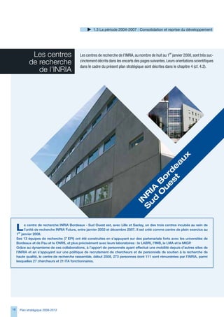 1. La période 2004-2007 : Consolidation et reprise du développement




              Les centres                    Les centres de recherche de l’INRIA, au nombre de huit au 1er janvier 2008, sont très suc-
             de recherche                    cinctement décrits dans les encarts des pages suivantes. Leurs orientations scientifiques
                                             dans le cadre du présent plan stratégique sont décrites dans le chapitre 4 (cf. 4.2).
                de l’INRIA




                                                                                              x
                                                                                             u
                                                                                            a
                                                                                        st e
                                                                                       e d
                                                                                      u or
                                                                                    	O B
                                                                                   d 	
                                                                                  u IA
                                                                                 S R
                                                                                  IN




     L     e centre de recherche INRIA Bordeaux - Sud Ouest est, avec Lille et Saclay, un des trois centres incubés au sein de
           l’unité de recherche INRIA Futurs, entre janvier 2002 et décembre 2007. Il est créé comme centre de plein exercice au
     1er janvier 2008.
     Ses 13 équipes de recherche (7 EPI) ont été construites en s’appuyant sur des partenariats forts avec les universités de
     Bordeaux et de Pau et le CNRS, et plus précisément avec leurs laboratoires : le LABRI, l’IMB, le LMA et le MIGP.
     Grâce au dynamisme de ces collaborations, à l’apport de personnels ayant effectué une mobilité depuis d’autres sites de
     l’INRIA et en s’appuyant sur une politique de recrutement de chercheurs et de personnels de soutien à la recherche de
     haute qualité, le centre de recherche rassemble, début 2008, 273 personnes dont 111 sont rémunérées par l’INRIA, parmi
     lesquelles 27 chercheurs et 21 ITA fonctionnaires.




18     Plan stratégique 2008-2012
 